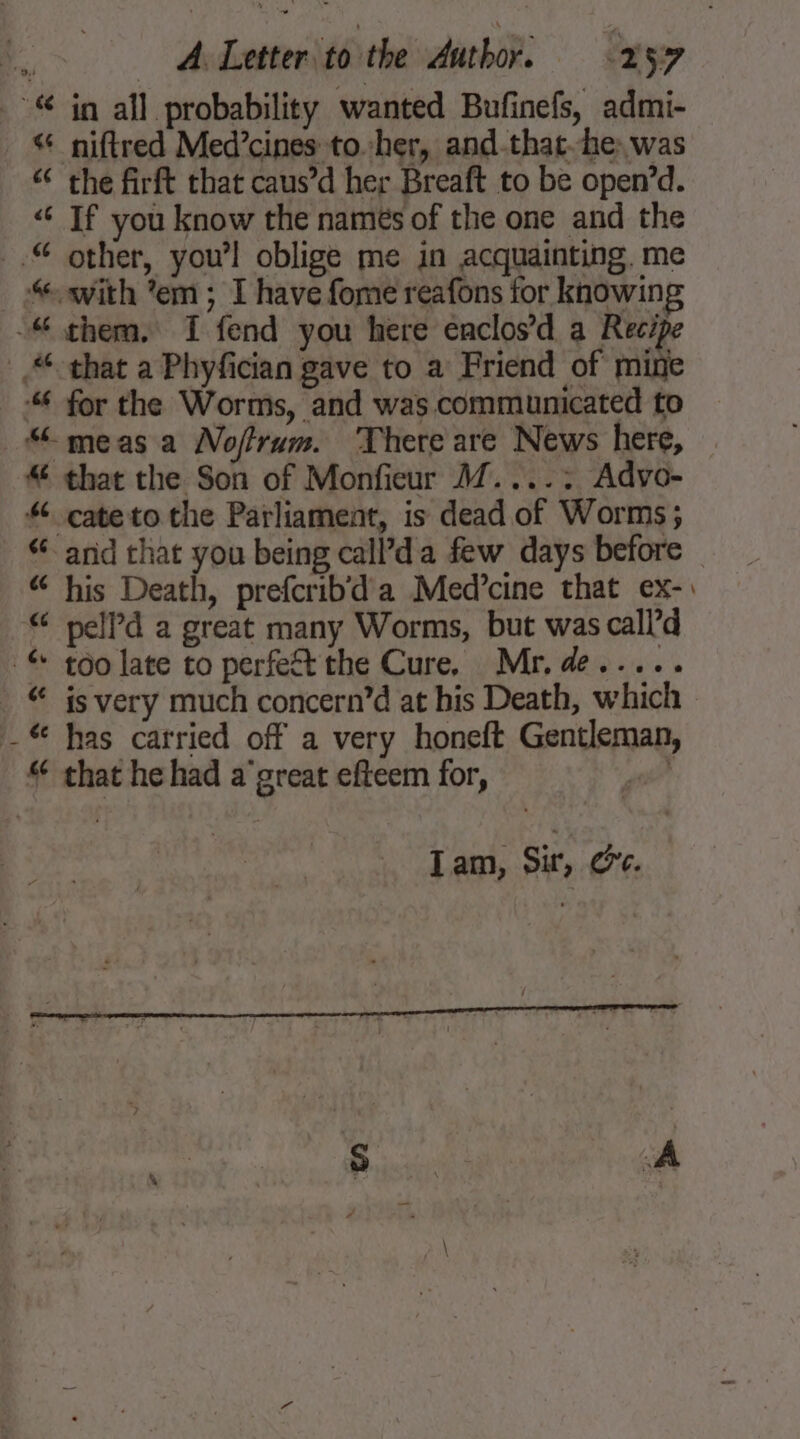 € in all probability wanted Bufinefs, admi- ¢ niftred Med’cines to.her, and-that-he: was “¢ the firft that caus’d her Breaft to be open’d. “€ If you know the namés of the one and the .© other, you’l oblige me in acquainting. me “ with *em ; I have fome reafons for knowin; -“ them, I fend you here enclos’d a Reci that a Phyfician gave to a Friend of mite ‘“ for the Worms, and was communicated to “meas a Noffrum. There are News here, “ that the Son of Monfieur A7....: Advo- cateto the Parliament, is dead of Worms; “and that you being call’da few days before “ his Death, prefcrib'd a Med’cine that ex-: € pelld a great many Worms, but was call’d :&amp; too late to perfeft the Cure, Mr. de..... € js very much concern’d at his Death, which _ € has carried off a very honeft Gentleman, “ that he had a'great efteem for, rd “a ye