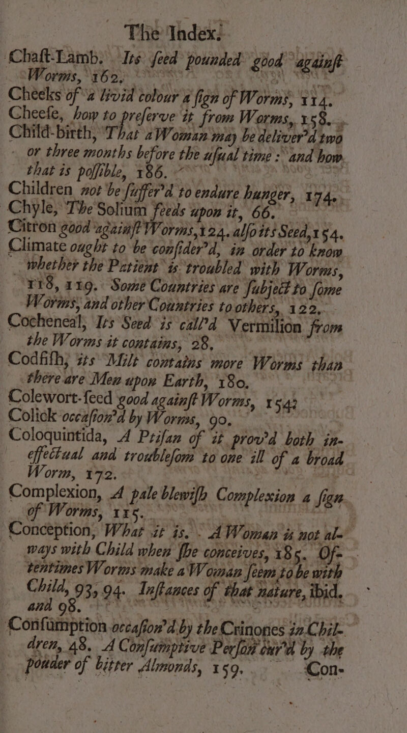 Chaft-Lamb. . Ins: feed pounded: £004 againft SCOR, ADR ERP ORE Satan, RENTE Cheeks of x Lvid colour » fign of Worms, 114. Cheefe, how to preferve it from Worms, 158... Child- birth, That 2 Woman may be deliver’d twa or three months before the ufual time : and how. that is polfible, 186. °° °° es ke Children zor be fuffer’d 10 endure hunger, 174. Chyle, The Solium feeds upon it, 66. Citron god ‘ngainft Worms, 124. allo its Seed,154. Climate ought to be confider’d, in order to know. _ whether the Patient is troubled with Worms, “918, 119. Some Countries are Subject to fome Vorms, and other Countries to others, 122, Cocheneal, Ics Seed is call’d Vermilion from the Worms it contains, 28, | Codfifh, sts “Milt contains more We orms than there are Mew upon Earth, 180. ok ota Colewort- feed good againft Worms, x 542 Colick occafion’d by Worms, 90, “ Coloquintida, À Prifan of it prov’d both in- _ ffectaal and troublefom to one ill of a broad Worm, 172. eNO Poe EN Complexion, A pale blewifh Complexion 4 Jen | : of Worms, 135... Riri ie. ap Conception, Whar it is. . À Woman à not ale ways with Child when fhe conceives, 185. Of . ‘tentimes Worms make a Woman feem tobe with Chi 03 94. Inftances of that nature, ibid, GMA OS. EC TEN ne peep aie = -Confumption occafion’d by the Crinones z.Chil. dren, 48. AC onfumptive Perlon our’ by the _ pouder of bitter Almonds, 159,. Con-