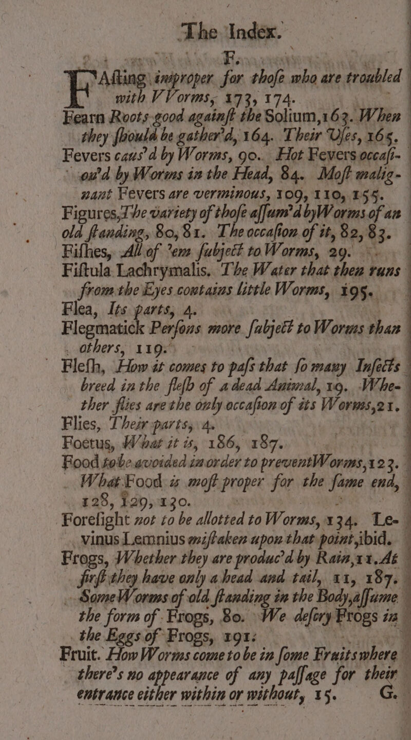 ad —. The eal ~ A fing PA je shofe oa are trabled aa V OY MS, 173, 174. Fearn Roots good againft the Solium,163. When | they foould be gather'd, 164. Their Ufes, 165. | Fevers caus’ by Worms, 00... Hot Fevers occafi- : od by Worms inthe Head, 84. Moft malig- nant Fevers are verminous, 309,110,155. | Figurns20? variety of à sad alum? dbyWorms of an old flanding » Bo, 81. T. e occafion of it, 82, 4 Fifhes, All of? em fubject to Worms, 29. Fiftula Lachrymalis. The Water that che: runs from the Eyes contains little Worms, 195. Flea, Its gi rts, À. | Flegmatick Perfons more re. fabjett to W. orens than others, 119s) : | Fleth, How at comes to paf that fo many Inf cts breed in the flelb of a dead Animal, 19. Whe- \ ther fes are the only. accafi on of its W Spied i. | Flies, Their parts, 4. | Foetus, Whar it is, 186, 187. | | Food tobe. avoided in des to RIE Or mS ,1 123. | | .… What Food: is moft proper for the fame end, 4 128, 1.29, 130. | Forefight not to be allotted to Worms, I 34. Le- j vinus Lemnius wiffaken upon that ‘point ibid. | Frogs, Whether they are produc’d by Rain,11,.Aé frfi they have only ahead and tail, xx, 187. SomeW orms of old | flanding i in the Body,affume the form of Frogs, Bo: : We defery Frogs UE the Eggs of Frogs, 191: 4 Fruit How Worms come to be in fome Fraits where 5 there’s no appearance of any paffage for eee entrance either within or r without, 15. x