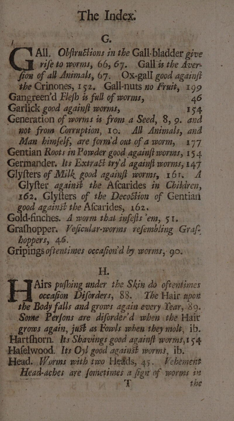 + LS d G. am va 1 4 All. Obfiruétions in the Gall-bladder give VE ifeto worms, 66,67. Gallas the Aver- 3 ftow of all Animals, 67, Ox-gall good againft » the Crinones, 152, Gall-nuts no Fruit, 199 Gangreen’d Flefh is full of worms, 46 Garlick good againft worms, 154 Generation of worms is: from a Seed, 8, 9. and wot from Corruption, 10: All Animals, and Man himfelf, ave form'd out.of a worm, 177 Gentian Roots in Powder good agazuft worms, 154 - Gerimander. les Extraët iry d agatuft morms, 147 Glyfters of Milk good againft worms, 161. … Glyfter against the Afcarides in Children, 1462. Glyfters of the Decoétion of Gentian good against the Afcarides, 162. | Gold-finches. 4 worm that infefls em, 51. Grafhopper. Veficular-worms vefembling Graf. hoppers, 46. | - Gripings oftentimes occafion'd by worms, go: | FAirs pufheng ander the Skin do oftentimes Æ À occafon Diforders, 88. The Hair npor the Body falls and grows again every Year, 89. . Some Perfons ave diforder’d when .the Hair - grows again, just as Fowls when they molt, ib. artthorn. Its Shavings good againft worms,15 4 Hafelwood. Its Oy! good against worms, ib, _ Head... Worms with two Heads, 45. Vebement Head-aches are formetines a figw of worms in ee A PD the ne”