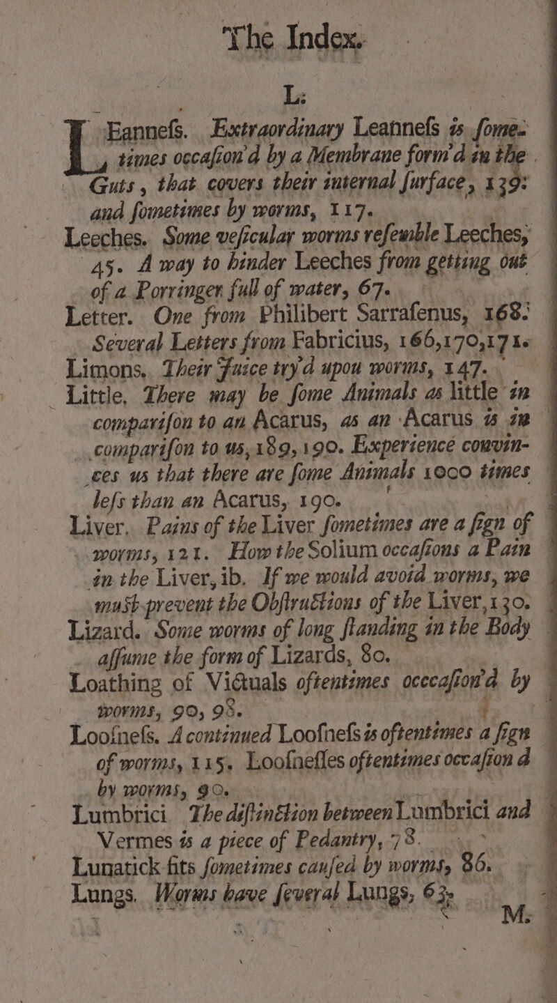 Le ’ Bannefs. Extraordinary Leannefs 55. fome. , times occafion d by a Membrane form'd tn the . | Guts , that covers their internal furface, 139: and fometimes by worms, 117. or Leeches. Some vefcular worms refemble Leeches, | 45. À way to hinder Leeches from getting out — of a Porringer full of water, 67. RAR Letter. One from Philibert Sarrafenus, 168: | . Several Letters from Fabricius, 166,170,17 16 | Limons.. Their Juice try'd upou worms, 147. A Little, There may be fome Animals as little i | comparifon to an Acarus, 45 an Acarus #5 72 1 comparifon to u5,189,190. Experience couvin- ! ces us that there are fome Animals 1000 times — lefs than an Acarus, 190. à»: 0 Liver. Pains of the Liver fometimes are a fign of 4 worms, 121. How the Solium occafons a Pain ! inthe Liver, ib. If we would avoid worms, we | must-prevent the Obfruëtions of the Liver,130. | Lizard. Some worms of long fianding in the Body 4 … affume the form of Lizards, 80. . 4 Loathing of Victuals oftentimes occcafion’d by % _ WOKS, 90,98. sae Loofnefs. A continued Loofnelsis oftentimes a fign W of worms, 115. Loofnefles oftentimes occafiond 4 by worms, GQe Mah | | Lumbrici The déftinétion between Lumbrici and | … Vermes és a piece of Pedantry,78. &gt; Lunatick fits fometimes caufed by worms, 86. Lungs. Worms bave Jeveral Lungs, 63; . e