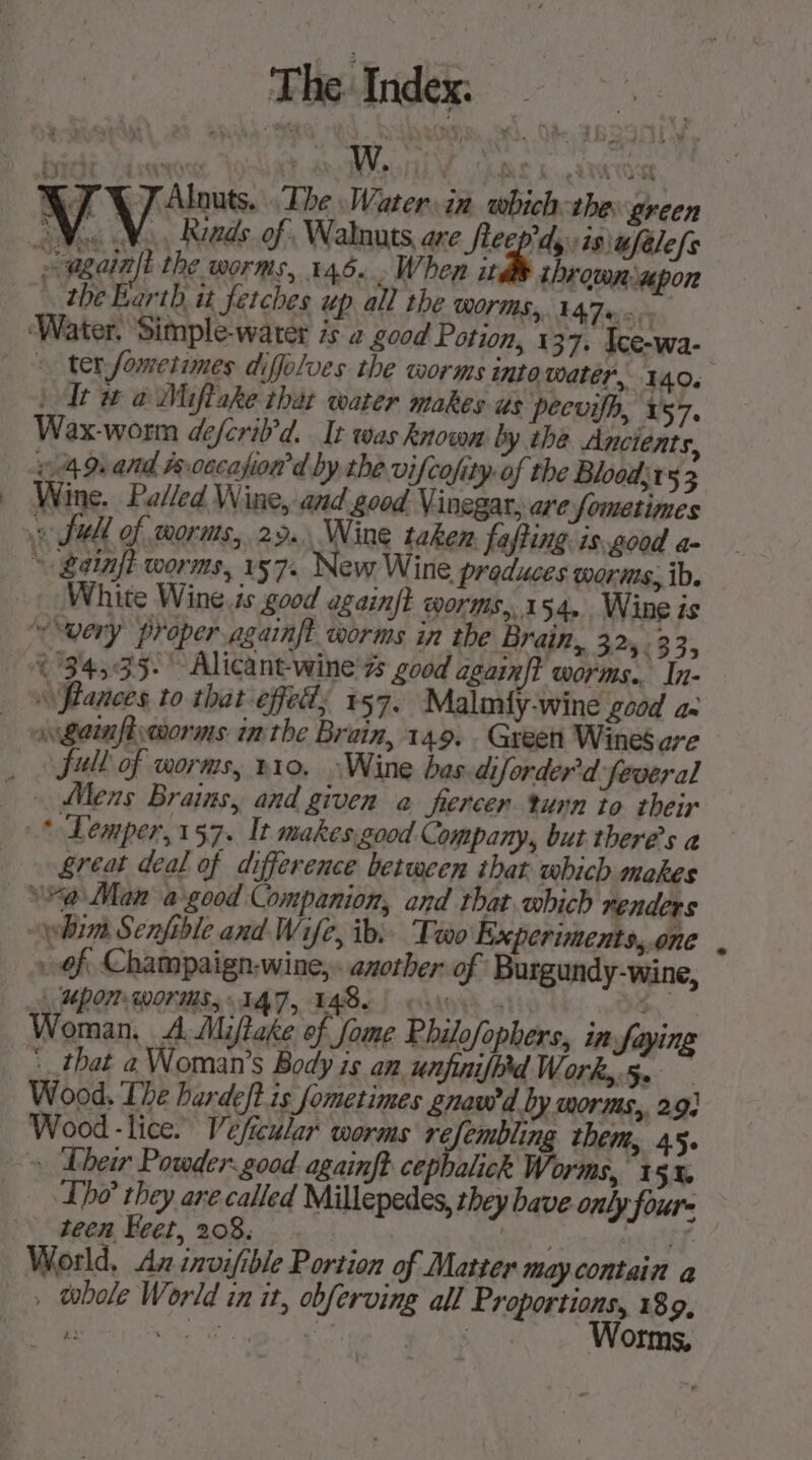 Water in which the: green 7 Alnuts, The “again ithe worms, 146... When itd thrown upon … the Barth it fetches up all the WOM, LAF. © ter fometimes diffolves the worms into water, 140. ) It w a Miftake that water makes us peevifh, 157. Wax-worm defcril’d. It was known by the Ancients, 49. and fs.00cafion d by the vifcofity of the Blood 53 Wine. Palled Wine, and good Vinegar, are Sometimes White Wine ts good againft worms, 154, Wine is ~ very proper againft worms in the Brain, 224383; 34,35. Alicant-wine'zs good again{t worms. In- \\flances to that-effedd; 157. Malmiy-wine good 42 full of worms, v10. :Wine bas-diforder'd feveral Mens Brains, and given a fercer turn to their * Lemper,157. It makes.good Company, but theres a great deal of difference between that which makes *%@ Man à good Companion, and that which renders yim Senfible and Wife, ib: Tro Experiments,.one of Champaign-wine,. another of Burgundy-wine, UPON Worms, IAT, 148.0 ron FE Woman, A Mijftake of fome Philofophers, in fayine : that a Woman’s Body is an unfinifprd Works. Wood, The hardeft is fometimes gnawd by worms, 2.9: Wood - lice. Veficular worms refembling them, 45. Lhe’ they are called Millepedes, they bave only four- teen Feet, 208. ate Uy. World, Az invifible Portion of Matter may contain a vbole World in it, obferving all Proportions, 189, “Es ies Sano rie ART Worms, és