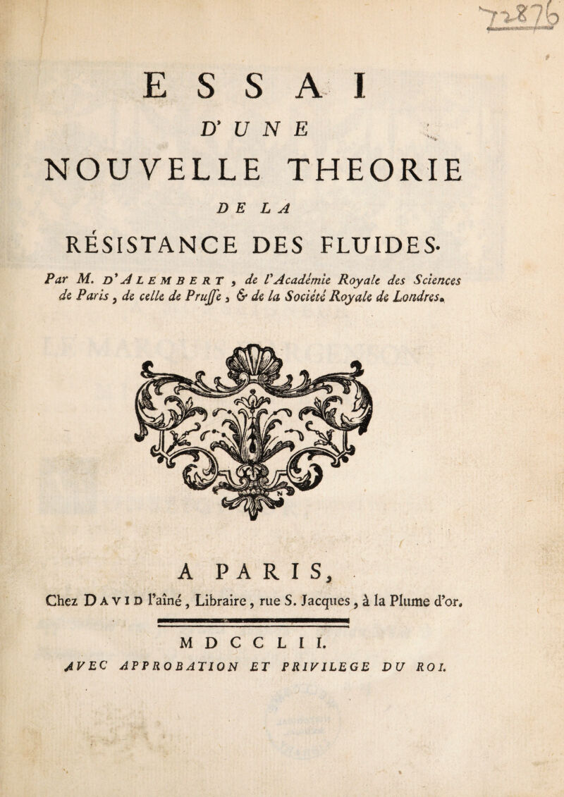 D’ U N E : NOUVELLE THEORIE DELA RÉSISTANCE DES FLUIDES- Par M. d'Alember T 9 de VAcadémie Royale des Sciences de Paris, de celle de PruJJe 3 & de la Société Royale de Londres• A PARIS, Chez David l’aîné, Libraire , rue S. Jacques, à la Plume d’or» M D C C L I I. AVEC APPROBATION ET PRIVILEGE DU ROI.
