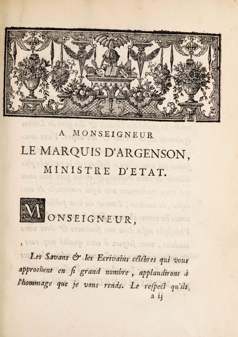 A MONSEIGNEUR LE MARQUIS D’ARGENSON, MINISTRE D’ETAT. Les Savans & les ‘Ecrivains- célèbres qui Vous approchent en fi grand nombre , applaudiront à l'hommage que je vous rends. Le refpetl qu’ils lllililillllll;