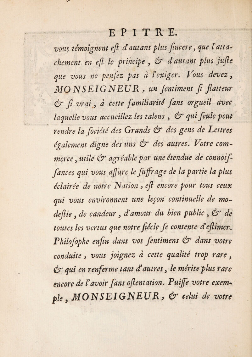 vous témoignent ejl d'autant plus fincere, que lutta- chement en ejl le principe , £9° d autant plus jujle que vous ne penfez pas à l'exiger. Vous devez, MO N S El G N EUR , un fentiment fi jlatteur Ù1 fi vrai, à cette familiarité fans orgueil avec laquelle vous accueillez les talens , & qui feule peut rendre la fociété des Grands & des gens de Lettres également digne des uns & des autres. Votre com¬ merce, utile & agréable par une étendue de connoif fances qui vous ajfure le fuffrage de la partie la plus éclairée de notre Nation , efl encore pour tous ceux qui vous environnent une lepon continuelle de mo¬ de fie , de candeur, d'amour du bien public, & de toutes les vertus que notre fiécle fe contente d'eflimer. Philofophe enfin dans vos fientimens & dans votre conduite, vous joignez à cette qualité trop rare, & qui en renferme tant d’autres, le mérite plus rare encore de l’avoir fans ofientation. Puijfe votre exem¬ ple , MONSEIGNEUR, & celui de votre i