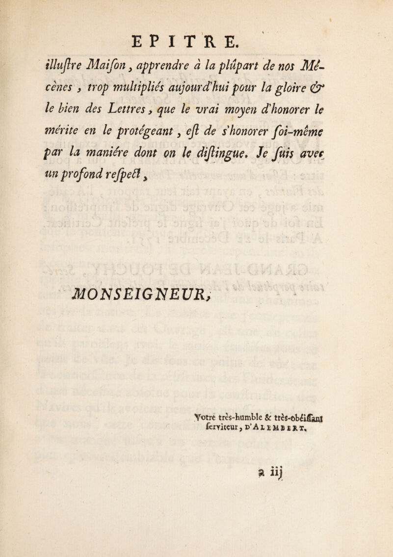 illujlre Maifon, apprendre à la plupart de nos Mé¬ cènes , trop multipliés aujourd'hui pour la gloire & le bien des Lettres > que le vrai moyen d'honorer le mérite en le protégeant, efl de s'honorer foi-même par la manière dont on le dijlingue. Je fuis avec un profond refpeft > MONSEIGNEUR, Votre très-humble Sc très-©béiCaj$ ferYKeur* p’Aiemsîrï,