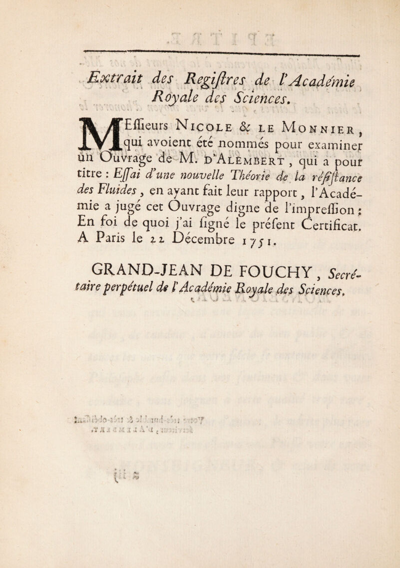 » * un Extrait des Regijlres de l’ydcadeime Royale des Sciences. — * • • ' - ' •• • 4r Effieurs Nicole & le Monnier, _qui avoient été nommés pour examiner uvrage^de M. d’Alèmbert , qui a pour titre : EJfai d'une nouvelle Théorie de la réfijlance des Fluides, en ayant fait leur rapport, l’Acadé¬ mie a jugé cet Ouvrage digne de l’imprelfion ; En foi de quoi j ai ligne le préfent Certificat. A Paris le u Décembre 1751, GRAND-JEAN DE FOUCHY, Secré¬ taire perpétuel de l dcademie Royale des Sciences, K VJ » - , / - ■ ' - ii--. ' ; . - -• - - ■ : -v j. . : i ;T a A 3 vX A'-I . 1 ■•’ff ■ V jf - • **'■