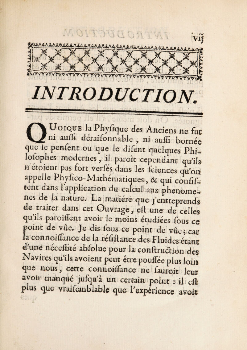 QUoique la Phyfique des Anciens ne fut ni auiïi déraifonnable , ni aufli bornée que le penfent ou que le difent quelques Phi- lofophes modernes , il parok cependant qu’ils n et oient pas fort verfés dans les fciences qu’on appelle Phyfico-Mathématiques , & qui confif- tent dans l'application du calcul aux phénomè¬ nes de la nature. La matière que j'entreprends de traiter dans cet Ouvrage, elt une de celles qu’ils paroiflent avoir le moins étudiées fous ce point de vue. Je dis fous ce point de vûe^ car la connoilïànce de la rehltance des Fluides étant d’une nécelEté abfolue pour la conftruétion des Navires qu’ils avoient peut être pouffée plus loin que nous, cette connoiflance ne fauroit leur avoir manqué jufqua un certain point : il eft plus que vraifemblabié que l’expérience avois