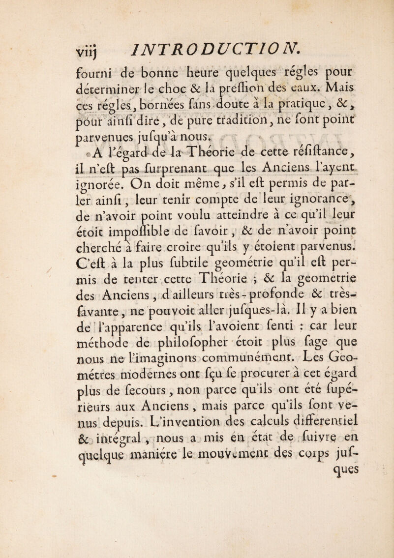viij INTRODUCTION. fourni de bonne heure quelques régies pour déterminer le choc & la preihon des eaux. Mais ces régies,bornées fans cloute à la pratique, &, pour ainfi dire, de pure tradition, ne font point parvenues jufqu a nous. A fégard de la Théorie de cette réfiftance, il n’eft pas furprenant que les Anciens layent ignorée. On doit même, s’il eft permis de par¬ ler ainlî , leur tenir compte de leur ignorance , de n’avoir point voulu atteindre à ce qu’il leur étoit impoffible de favoir, & de n’avoir point cherché à faire croire qu'ils y étoient parvenus. C’eft à la plus fubtile géométrie qu’il eft per¬ mis de tenter cette Théorie ; & la geometrie des Anciens, dailleurs très-profonde &c très- favante, ne pouvoir aller jufqu.es-là. Il y a bien de l’apparence qu’ils l’avoient fenti : car leur méthode de philofopher étoit plus fage que nous ne l’imaginons communément. Les Géo¬ mètres modernes ont fçu fe procurer à cet égard plus de fecours, non parce qu’ils ont été fupé- rieurs aux Anciens, mais parce qu’ils font ve¬ nus depuis. L’invention des calculs différentiel ôc intégral, nous a mis en état de fuiyre en quelque manière le mouvement des coips juf- ques