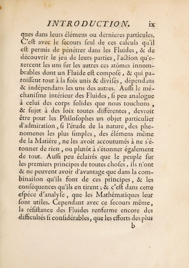 qnes dans leurs élémens ou dernieres particules. Ceft avec le fecours feul de ces calculs qu’il eft permis de pénétrer dans les Fluides, & de découvrir le jeu de leurs parties, l’aétion qu’e¬ xercent les uns fur les autres ces atomes innom¬ brables dont un Fluide eft compofé , & qui pa- roilFent tout à la fois unis & divifés, dépendans & indépendans les uns des autres. Audi le mé- chanifme intérieur des Fluides , fi peu analogue a celui des corps folides que nous touchons , & fujet à des loix toutes différentes , devroit être pour les Phiiofophes un objet particulier d’admiration, fi l’étude de la nature, des phé¬ nomènes les plus fimples, des élémens même de la Matière, ne les avoir accoutumés à ne s’é¬ tonner de rien , ou plutôt à s’étonner également de tout. Audi peu éclairés que le peuple fur les premiers principes de toutes chofes, ils n’ont ôc ne peuvent avoir d’avantage que dans la com- binailon qu’ils font de ces principes, & les conféquences qu’ils en tirent ; & Çeft dans cette efpéce d'analyfe , que les Mathématiques leur font utiles. Cependant avec ce fecours même, la réfidance des Fluides renferme encore des difficultés fi conlîdérables, que les efforts des plus