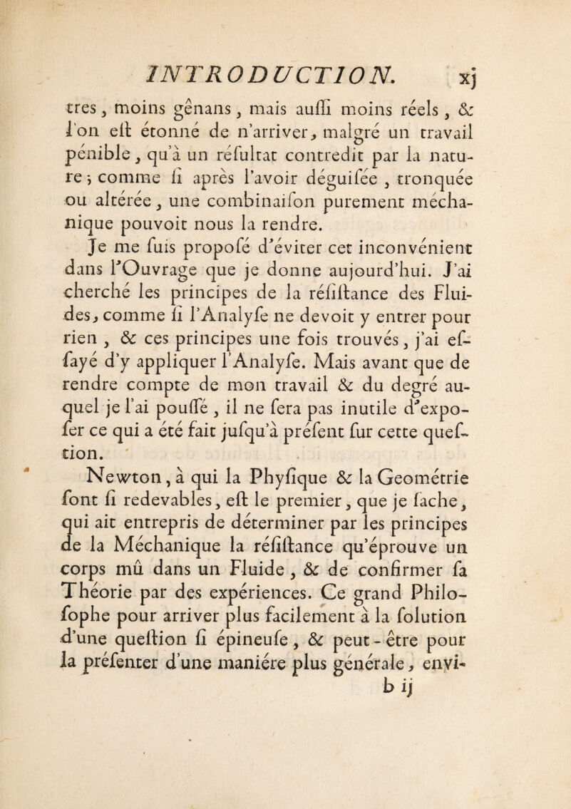 très, moins gênans, mais aufli moins réels, & l'on eft étonné de n’arriver, malgré un travail pénible , qu a un ré fui rat contredit par la natu¬ re-, comme li après l’avoir déguifée , tronquée ou altérée, une combinaiion purement mécha- nique pouvoir nous la rendre. Je me fuis propofé d'éviter cet inconvénient dans l'Ouvrage que je donne aujourd’hui. J’ai cherché les principes de la réfiftance des Flui¬ des, comme îi l’Analyfe ne devoit y entrer pour rien , & ces principes une fois trouvés, j’ai ef- fayé d’y appliquer l’Analyfe. Mais avant que de rendre compte de mon travail &c du degré au¬ quel je l’ai poulfé , il ne fera pas inutile d'expo- fer ce qui a été fait jufqu’à préfent fur cette ques¬ tion. ' Newton, à qui la Phyfique 8c la Géométrie font fi redevables, eft le premier, que je lâche, qui ait entrepris de déterminer par les principes de la Méchanique la réfiftance qu’éprouve un corps mû dans un Fluide , 8c de confirmer fa Théorie par des expériences. Ce grand Philo- fophe pour arriver plus facilement à la folution d’une queftion fi épineufe, 8c peut-être pour la préfenter d’une manière plus générale, envi- b ij