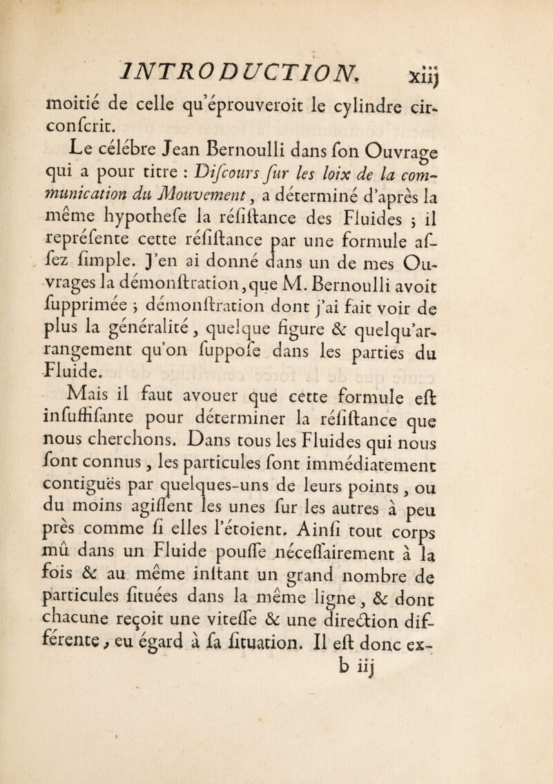 moitié de celle qu’éprouveroit le cylindre cir- confcrit. Le célébré Jean Bernoulli dans fon Ouvrage qui a pour titre : Difcours fur les loix de la com¬ munication du Mouvement, a déterminé d’après la même hypothefe la réfîftance des Fluides ; il repréfente cette réfîftance par une formule af- fez fimple. J’en ai donné dans un de mes Ou¬ vrages la démonftration,que M. Bernoulli avoit fupprimée ; démonftration dont j’ai fait voir de plus la généralité, quelque figure & quelqu’ar- rangement qu’on fuppole dans les parties du •Fluide. Mais il faut avouer que cette formule eft: infuffifante pour déterminer la réfiftance que nous cherchons. Dans tous les Fluides qui nous font connus, les particules font immédiatement contiguës par quelques-uns de leurs points , ou du moins agilfent les unes fur les autres à peu près comme fi elles l’étoient. Ainfi tout corps mû dans un Fluide pouffe néceffairement à la fois & au même inltant un grand nombre de particules fituées dans la même ligne, & dont chacune reçoit une viteffe & une direction difi- férente eu égard à fa lîtuation. Il eft donc ex- biij i