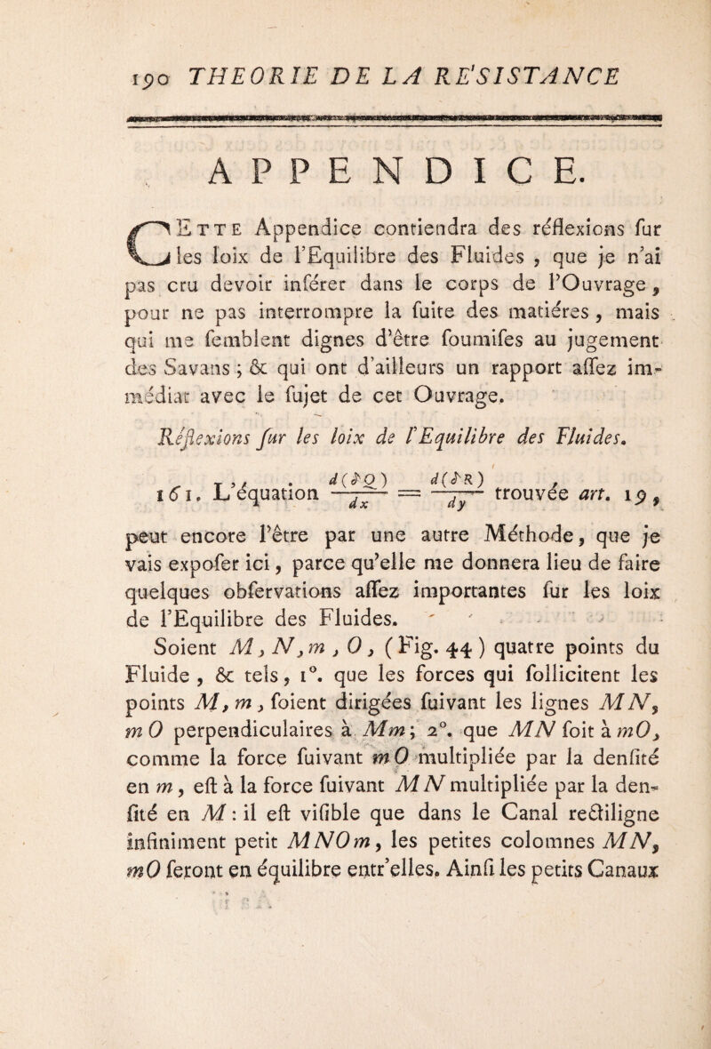 APPENDICE. CEtte Appendice contiendra des réflexions fur les loix de l’Equilibre des Fluides , que je n’ai pas cru devoir inférer dans le corps de POuvrage , pour ne pas interrompre la fuite des matières , mais qui me femblent dignes d’être foumifes au jugement des Savans ; & qui ont d’ailleurs un rapport affez im¬ médiat avec le fujet de cet Ouvrage. Réflexions fur les loix de ! Equilibre des Fluides. „ T5, . d(ÏO) d(iï'R') ï6ie JL équation .j— = trouvée art. i$9 peut encore Pêtre par une autre Méthode, que je vais expofer ici, parce qu’elle me donnera lieu de faire quelques ohfervations affez importantes fur les loix de l’Equilibre des Fluides* ' ' ■ j Soient M> Nxm x 0 > (Fig. 44 ) quatre points du Fluide , & tels, i°. que les forces qui follicitent les points dirigées fuivant les lignes MN9 m 0 perpendiculaires à Mm; 20. que MN foit à mOx comme la force fuivant mO multipliée par la denfité en m, eft à la force fuivant MN multipliée par la den¬ fité en M : il eft vifible que dans le Canal reâiligne infiniment petit MNOmy les petites colomnes MN9 mO feront en équilibre entr’elleso Ainfi les petits Canaux