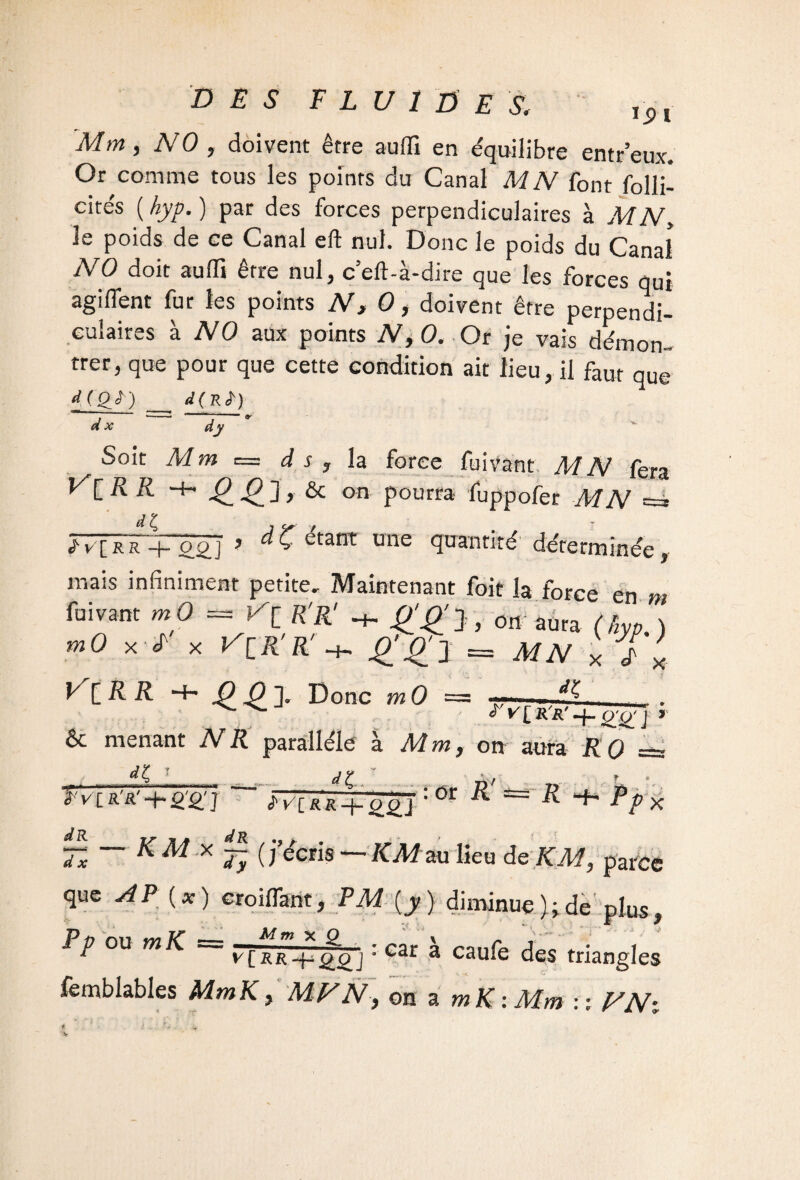 Mm, NO, doivent être aufli en équilibre entr’eux. Or comme tous les points du Canal MN font folli- cités ( hyp. ) par des forces perpendiculaires à M N, le poids de ce Canal eft nul. Donc le poids du Canal NO doit aufli être nul, ceft-à-dire que les forces qui agifient for les points N, 0, doivent être perpendi¬ culaires à NO aux points N,0. Or je vais démon- trer, que pour que cette condition ait lieu, il faut que dJ_QT) d£R£j d x dv Soie Mm d s ? la force fui? 1 y'CRR -f~ êc on pourra foppofer M N j-v[RR + o£j ? ^C ctant une quantité déterminée, mais infiniment petite. Maintenant foit la force en m mO x J' x nR'R' + £'£'l = MN x f x V^lRR ■+• 4? £ ]. Donc m 0 = 5-- ^ V £ R R (X (y J t & menant N R parallèle à Mm, on aura KO =~ ] . «?£.. I V [R'it'-l-O'O'] «j'v'CXR + ggj • V. : or R! ==R ^ x —x — K M X ~ () écris — KM au lieu de KM, parce que AP (*) croiflant, FM (y) diminue};de plus, Pp ou m K = —F1m x & • car x j„„ , • , r 3 Car a cau*e des triangles femblables MmK, MV N, on a mK-.Mm : : VN%