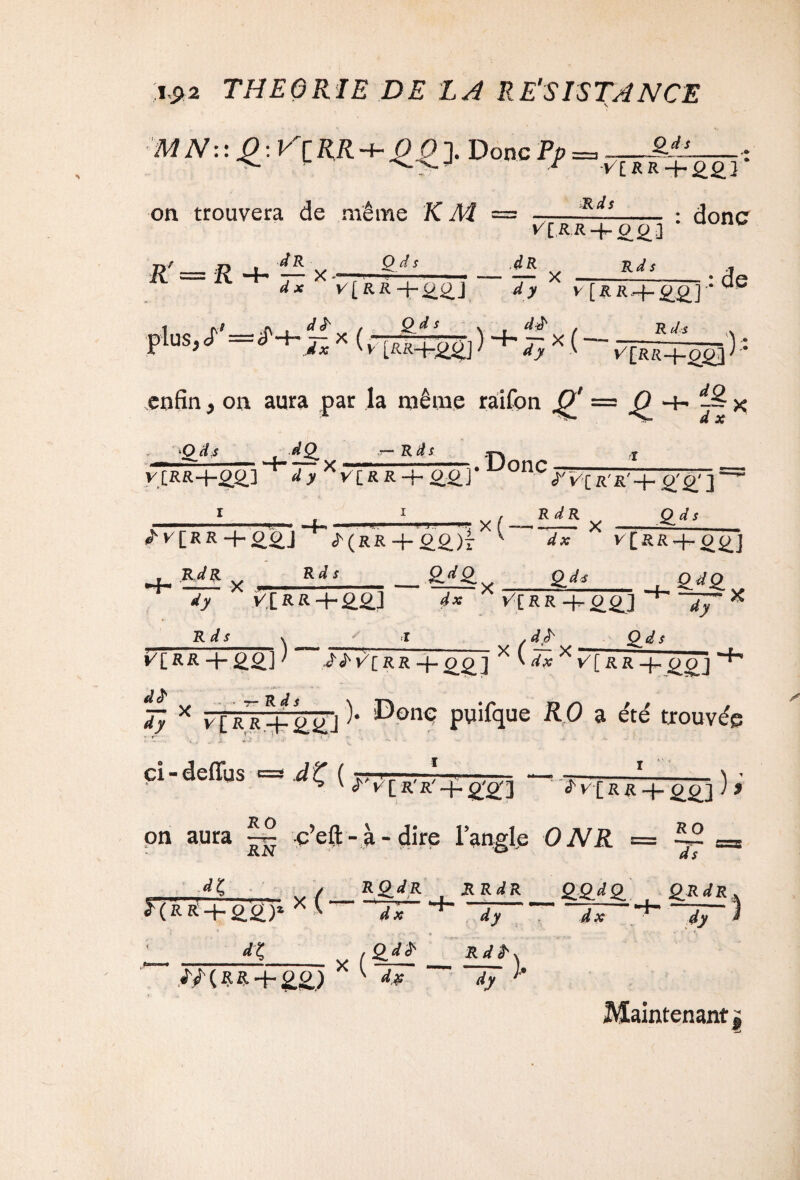 MN::£:V'tRR-i-££]. DoncPj> on trouvera de même K M Ods Q.ds VlRR+2.2.1 Rds j : donc R n . dR R —H -— x - |/[R:R-f-0£3 Rds ,dR — X S}Cr'=ir-f-^x( dx ^[RR-j-^] dy V[&2t4-££J Qds N d£ f Rds “F* T' V —- a y : de dx W'[RR-f££] V[RR + Q£] ï ) * enfin, on aura par la même raifon £ = O -+- -S * O il s do -f-^x R à s V[RR+££] ^^[RR + 22] Ï y [R R -4- ££J + ^(RR + £2.)I .Donc ^î/CR'R'H- 0'£'] X( R dR Qds Rds -m* dx V[üR4-0^] 2.dL_ . Q.JQ. dy V.[RR+£2J dx V'[RR + 0^] - Uy Rds \ I > dQds ) (il *LRR + ££J1 Éi' v’crr -f. 0£j xw*xv[rr-|^ po j d£ Ty x v[RR + ç>(Jj )• ^onc puifque RO a été trouvée ci - defius =3 d t ( rr^r-'. /■?—7-7% —■ -—I-\ • ^ V 2 t/[ R'R' + ££] <tV[RR-f_££] J J JR O on aura c’efl: - à - dire l’angle ONR = RN ‘ 0  RO ds *X / •’(m+22)> x <• dx RQ_dR R R dR _££^£ £RrfR d x dy d x  ^  dy ^ _ / Q_d£ _ RrfjK <T/(ftR + ££) X ^ 2* dÿ ' Maintenant