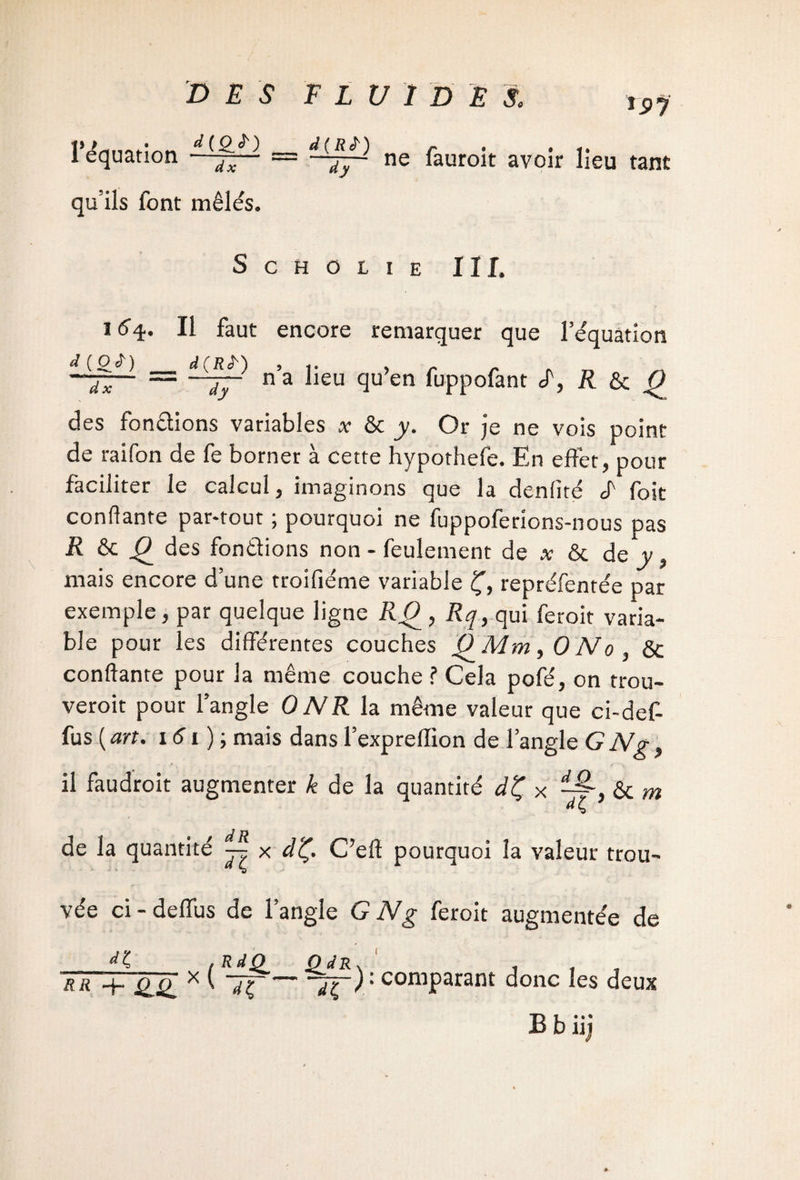 ÎS>J VP • d ( Q 1 équation qu’ils font mêlés. d ( R st ) /- ■ ■ j i • ' ^- ne iauroit avoir lieu tant Schoiie ii r. Il faut encore remarquer que l’e'quation d C O ^ ) d(R^') ’i* y' —JA. = —J~ n a lieu qu’en fuppofant d, H ^ des fondions variables a- & jy. Or je ne vois point de raifon de fe borner à cette hypothefe. En effet, pour faciliter le calcul, imaginons que la denfité J' foit confiante par-tout ; pourquoi ne fuppoferions-nous pas R & des fondions non - feulement de a; & de y, mais encore d’une troifiéme variable £, repréfentée par exemple, par quelque ligne R() , Rq, qui feroit varia¬ ble pour les différentes couches P Mm ,0 No, & confiante pour la même couche ? Cela pofé, on trou¬ verait pour l’angle ONR la même valeur que ci-def- fus ( art. 161 ) ; mais dans l’exprefiion de l’angle G N g, il faudrait augmenter k de la quantité dÇ x & m de la quantité x dÇ. C’eft pourquoi la valeur trou¬ vée ci-deffus de l’angle GNg feroit augmentée de dl rr + £77 x ( 7ç-: comparant donc les deux B b iij
