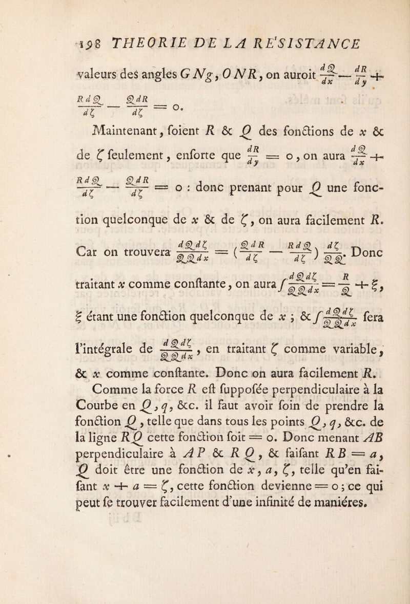 valeurs des angles G N g, 0 N R, on auroit ~ ■+. £dR Rj£,_ dt, dt, u' Maintenant, (oient R & 0 des fondions de x ôc de ^feulement, enforte que ^ = o,on aura — -h RdS> ^r- — o : donc prenant pour 0_ une fonc¬ tion quelconque de * ôc de Ç, on aura facilement R. ~ d§ldZ &dR Rd§>, dt TT. Car on trouvera _ Donc JêidK traitant x comme confiante, on aura R ~k. % étant une fonââon quelconque de x ; ôc f~ fera l’intégrale de 4S~ , en traitant Z comme variable, ° êL§lj*x ^ & x comme confiante. Donc on aura facilement R. . .• _ n / Comme la force R eft fuppofée perpendiculaire à la Courbe en &c. il faut avoir foin de prendre la fondion Q ? telle que dans tous les points Q q} &c. de la ligne RC^ cette fondion foit = o. Donc menant AB perpendiculaire à A P ôc R ôc faifant RB = a9 JP doit être une fondion de x, ay Ç, telle qu’en fai¬ fant x *4- a — cette fondion devienne — o ; ce qui peut fe trouver facilement d’une infinité de manières.