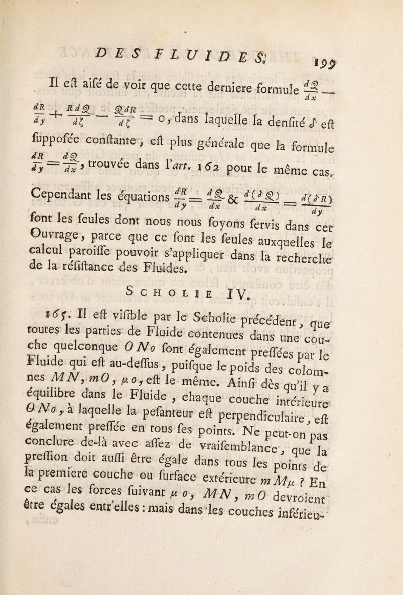 li eft aifé de voir que cette derniere formule ^ d x RdQ Ç^dR -h o, dans laquelle la denfité F eft dy ' dÇ d ç fuppofee confiante, eft plus générale que la formule du d g) d_R d y dxy trouvée dans Y art. 162 pour le même cas. Cependant les équations 4- = —§-*& ^_J(^r) dy dx dx -- font les feules dont nous nous foyons fervis dans cet Ouvrage, parce que ce font les feules auxquelles le calcui paroiffe pouvoir s’appliquer dans la recherche de la refiftance des Fluides. Scholie IV. 16S' 11 ^ vifrble par Je Scholie précédent, nue toutes les parties de Fluide contenues dans une cou¬ che quelconque 0 No font également preffées par le “ « r eIlau-de<Iis > P“«q« le poids des colom- neS MNym° «o,eft le même. Ain fi dès qu’il y a équilibré dans e Fluide , chaque couche intérieure O No , a laquelle la pefanteur eft perpendiculaire eft egalement preffée en tous fes points. Ne peut-on'pas conclure de-a avec allez de vraifemblance . quePJa preftion doit auffi être égale dans tous les points de a première couche ou furface extérieure m Mu ? Fn ce cas les forces fuivant » o, MN, devroient être égales entr elles : mais dans les couches inférieu-