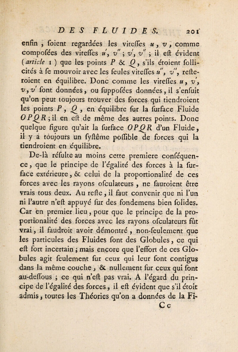 enfin , foient regardées les viteffes », v, comme compofées des viteffes uy v ; v, v ; il eft évident ( article i ) que les points P & ^, s’ils étoient folli- cités à fe mouvoir avec les feules viteffes u > v\ refte- roient en équilibre. Donc comme les viteffes u, v, v,v font données, ou fuppofées données, il s’enfuit qu’on peut toujours trouver des forces qui tiendroient les points P, 0^, en équilibre fur la furface Fluide OPQR; il en eft de même des autres points. Donc quelque figure qu’ait la furface OPQR d’un Fluide, il y a toujours un fyftême poffible de forces qui la tiendroient en équilibre. De4à réfulte au moins cette première conféquen- ce, que le principe de l’égalité des forces à la fur- face extérieure, & celui de la proportionalité de ces forces avec les rayons ofculateurs , ne fauroient être vrais tous deux. Au refte, il faut convenir que ni l’un ni l’autre n’eft appuyé fur des fondemens bien folides. Car en premier lieu, pour que le principe de la pro¬ portionalité des forces avec les rayons ofculateurs fût vrai, il faudroit avoir démontré , non-feulement que les particules des Fluides font des Globules, ce qui eft fort incertain ; mais encore que l’effort de ces Glo¬ bules agit feulement fur ceux qui leur font contigus dans la même couche, & nullement fur ceux qui font au-deffous ; ce qui n’eft pas vrai. A l’égard du prin¬ cipe de l’égalité des forces, il eft évident que s’il étoit admis, toutes les Théories qu’on a données de la Fi- C c