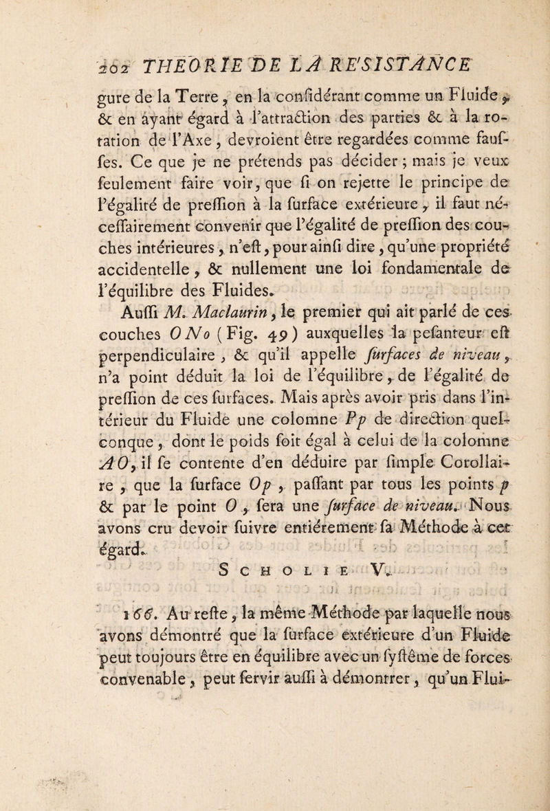 gure de la Terre ? en la coniidérant comme un Fluide T ôc en ayant égard à 4’attra£tk>n des parties êc à la ro¬ tation de l’Axe , devroient être regardées comme fauf- fes. Ce que je ne prétends pas décider ; mais je veux feulement faire voir* que fi on rejette le principe de l’égalité de prefiion à la furface extérieure r il faut né- cefiairement convenir que l’égalité de prelfion des cou-? ches intérieures, n’eft > pour ainfi dire, qu’une propriété accidentelle, ôc nullement une loi fondamentale de l’équilibre des Fluides» Audi M* Maelaurin, le premier qui ait parlé de ces* couches O No (Fig. 49) auxquelles la pefanteur efi perpendiculaire^ ôc qu’il appelle furfaces de niveau y n’a point déduit la loi de l’équilibre, de l’égalité de prefiion de ces furfaces. Mais après avoir pris dans l’in¬ térieur'du Fluide une colomne Pp de direction quel- conque 5 dont le poids foit égal à celui de la colomne A0> if fe contente d’en déduire par fimple Corollai¬ re , que la furface Op y pafiant par tous les points p & par le point O x fera une furface de niveau.^ Nous avons cru devoir fuivre entièrement fa Méthode à cet égard» S c h o L ï e V». ' • .U . .. ; - ; , i 1 66. Au refte * la même Méthode par laquelle nous avons démontré que la furface extérieure d’un Fluide peut toujours être en équilibre avec un fyftême de forces convenable % peut fervir aufli à démontrer, qu’un Flui-