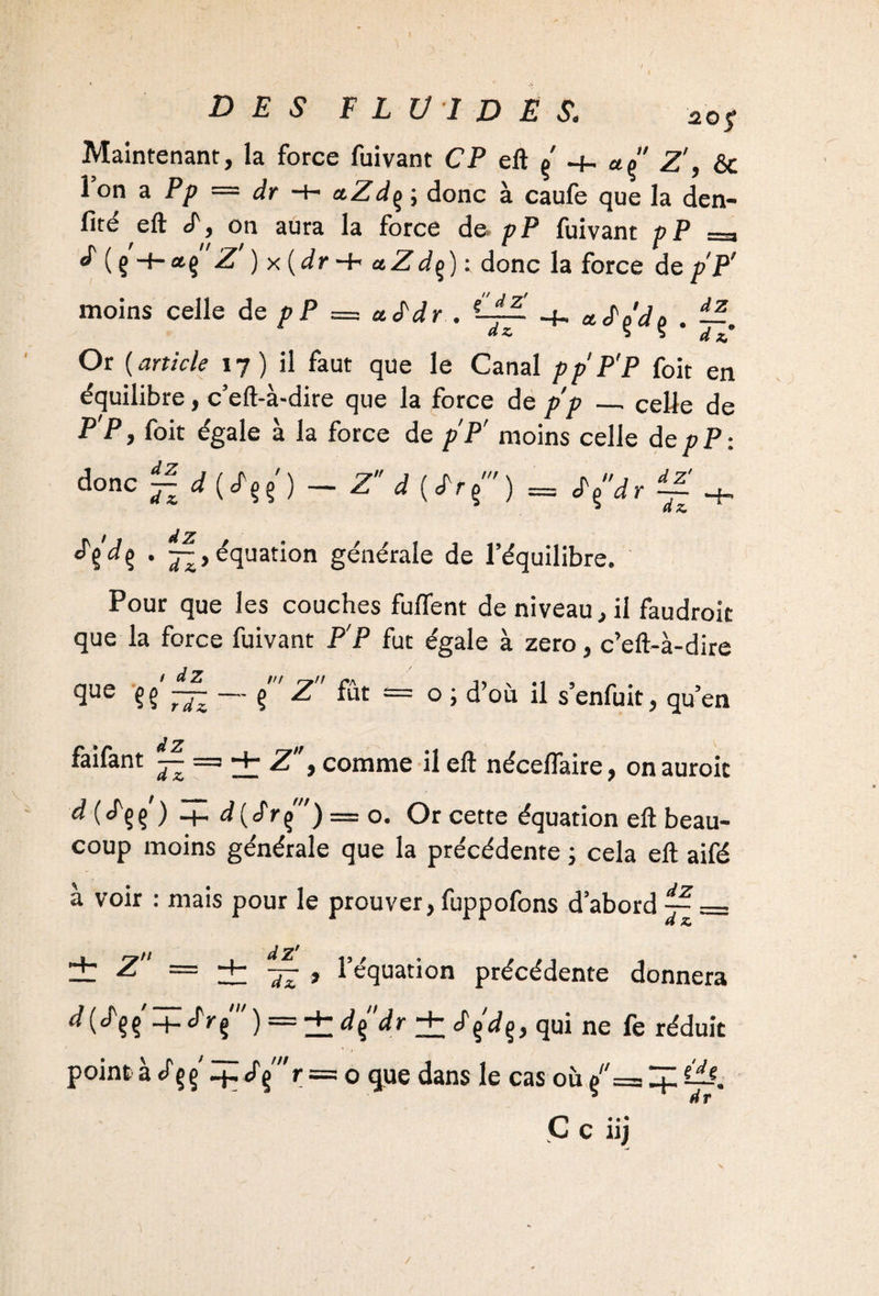 DES FLUIDES. aoS Maintenant, la force fuivant CP eft ç' Z', & 1 on a Pp — dr ■+> a.Zdç ; donc à caufe que la dén¬ oté eft «T, on aura la force de pP fuivant p P —- ^ ( Ç -t-*ç Z ) x{dr -+> a Z dç) : donc la force de pP' moins celle de pP = aS'dr . ■+. acTçVç . Or (article 17) il faut que le Canal pp'P'P foit en équilibre, c’eft-à-dire que la force de pp _celle de P'P, foit égale à la force de pP' moins celle depP: dZ  ' - Z d {Lrf) = donc dZ H j d Z £%dr f Zt • Ji> équation générale de l’équilibre. Pour que les couches fuffent de niveau, il faudrok que la force fuivant P'P fut égale à zéro, c’eft-à-dire 9ue ?§ 7JZ — ? ^ = 0 ’ d’où ü s’enfuit, qu’en foifant ~ % > comme il eft nécelfaire, onauroic j Hh d(7rç) = o. Or cette équation eft beau¬ coup moins générale que la précédente ; cela eft aifé à voir : mais pour le prouver, fuppofons d’abord — = dZ' , , l’équation précédente donnera dz. d (cTçç'-f. JVç' ) = ± d(dr ± Jçdç, qui ne fe réduit point à çç ip«P§'r = o que dans le cas où /= C*. • c ni ^72'
