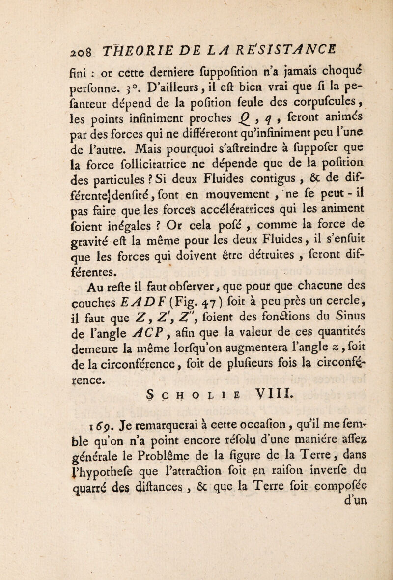 fini : or cette derniere fuppofition n’a jamais choqué perfonne. 3 °. D’ailleurs, il eft bien vrai que fi la pe- fanteur dépend de la pofition feule des corpufcules, les points infiniment proches , q , feront animés par des forces qui ne différeront qu’infiniment peu l’une de l’autre. Mais pourquoi s’aftreindre à fuppofer que la force follicitatrice ne dépende que de la pofition des particules ? Si deux Fluides contigus , ôc de dif- férente]denfité,font en mouvement ,'ne fe peut - il pas faire que les forces accélératrices qui les animent foient inégales ? Or cela pofé , comme la force de gravité eft la même pour les deux Fluides j il s enfuit que les forces qui doivent être détruites , feront dif¬ férentes. Au refte il faut obferver, que pour que chacune des çouches EADF (Fig. 47) foit à peu près un cercle, il faut que Z, Z', Z, foient des fondions du Sinus de l’angle ACP, afin que la valeur de ces quantités demeure la même lorfqu’on augmentera l’angle z, foit de la circonférence, foit de plufieurs fois la circonfé¬ rence. SçHor.iE VIII. 169. Je remarquerai à cette occafion, qu’il me fem- ble qu’on n’a point encore réfolu d’une manière aflez générale le Problème de la figure de la T erre, dans J’hypothefe que l’attraction foit en raifon inverfe du quarré des diftances, 6c que la Terre foit compofée
