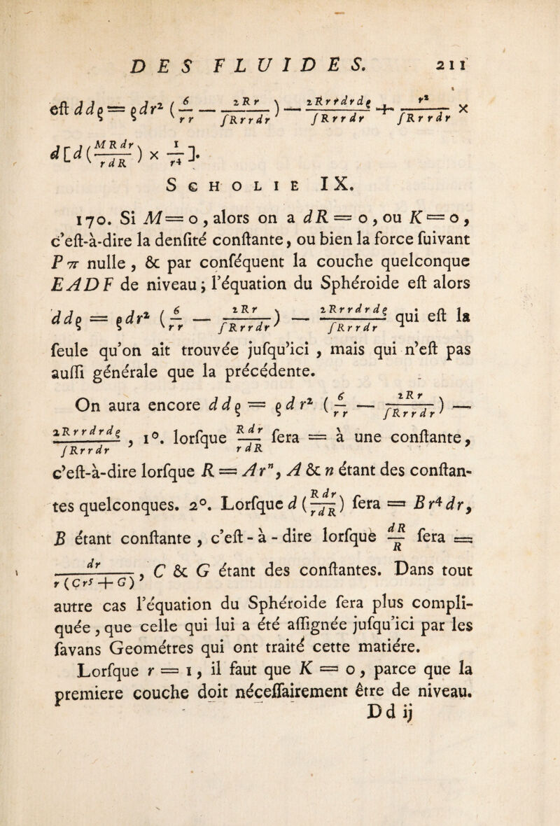 iRr eft d d o — o d r2 ( — — * 5 'rr fRrrdr M R dr N I -» ) X 7* ) rRrŸâvdz _^ fRrrdr fRrrdr X did{ r d R S G H O L I E IX, 170. Si M— o, alors on a dR — o ,ou K — o, c’eft-à-dire la denfité confiante, ou bien la force fuivant P 7i nulle , 8c par conféquent la couche quelconque EADF de niveau; l’équation du Sphéroïde eft alors dd$ = çdr1 (~ 1 R Y fRrrdr 1 Rrrdrdç fRrrdr qui eft la feule qu’on ait trouvée jufqu3ici , mais qui n’eft pas aufti générale que la précédente. On aura encore d d % ~ ç>d rz ( ~ — tRr fRrrdr ) iRrrdrdç j0< lorfqUe ÏLiT fera = à une confiante, fRrrdr 7 ^ rdR 7 c’eft-à-dire lorfque R — Ar”, A ôc » étant des conftan- R dr tes quelconques. 20. Lorfque d (pjg) fera = BAdr, B étant confiante , c’eft - à - dire lorfquè fera = --—-, C 6c G étant des confiantes. Dans tout r {Cri -j- G ) autre cas l’équation du Sphéroïde fera plus compli¬ quée , que celle qui lui a été afïïgnée jufqu’ici par les favans Géomètres qui ont traité cette matière. Lorfque r — 1, il faut que K — o, parce que la première couche doit néceffairement être de niveau. * * T'y I » • Dd jj