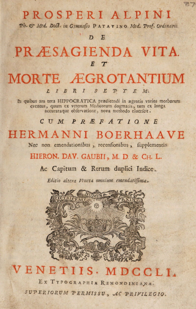 PROSPERI ALPINI Ph. & Mid. Doii, in Cymnafio Patavino. Med, Trof. Ordinarii 'de PR^SAGIENDA VITA. E r MORTE ^GROTANTIUM LIBRI S E V T' E Ui quibus ars tota HIPPOCRATICA pra?dieendi in ajgrotis varios morborum eventus, quum ex veterum .Medicorum dogmatis», tum ex longa, accurataque obfervatione, nova methodo elucefcit. CUJVf PJi^. PATIO ME HERMANNI BOERHAAVE Nec non. emendationibus y, recenfionibus-, flipplementis HIERON. DAV. GAUBII, M. D. & Ch. L. Ac Capitum & Rerum duplici Indice., Editio altera Veneta omnium emendatijjima'* VENETUS. MDCCLI. Ex Typocraphia Remondini a r SUV ERIORUM T ERMIS SU ^ VRIVILECIO.