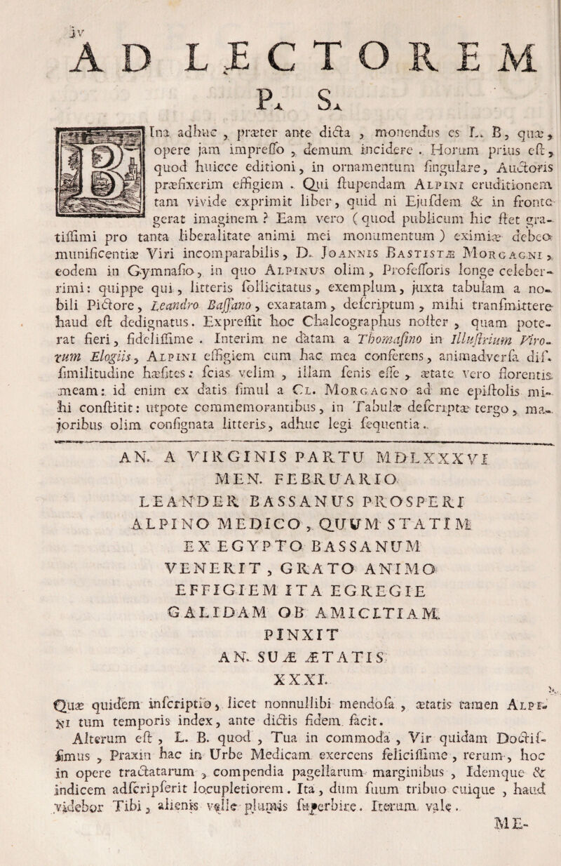 X Im adhuc , prsBter ante di6la , monendus cs L. B j qiix’ ^ opere jam impreffo ^ demum incidere . Horum prius cPc, quod huicee editioni, in ornamentum lingulare, Audtons prseiixerim eihgiem . Qiii ftupendam Alpini eruditionem tam vivide exprimit liber, quid ni Ejufdem & in fronte, serat imaginem ? Eam vero ( quod piiblicimi hic flet era- tiilimi pro tanta Bberalitate animi mei moiramentum ) eximix debeO’ munificentia Viri incomparabilis, D.. Joannis Bastist^ Morgagni > eodem iii Gymnaiio, in quo Alpinus olim, Profefrons longe celeber-^ rimi: quippe qui, litteris fbHicitatus, exemplum, juxta tabulam a no-, bili Pidore, leandro Baffano, exaratam, deferiptum ^ mihi tranfini-ttere haud efl: dedignatus. Exprelfit hoc Chalcographus nolter , quam pote- rat fieri, fidei illime . Interim ne datam a Thomafino in lllHflrium Firo^ rum Elogiis^ Alpini elfigiem cum hac. mea conferens, aniiiiadverfa. diE fimilitudine hxfitcs; fcias velim , illam fenis elTe xtate vero fiorentis meam: id enim ex datis fimul a Cl. Morgagno ad me epiilolis mi¬ hi conftitit: iitpote commemorantibus, in TabuH de fcriptx tergo , ma-. joribus olim confignata litteris, adhuc legi fequentia.. I ■ ' --^ I.. I - , . , , ■ ■ ■ ■ ■■■■ ana a virginis PAPv.TU md-l.xxxvi M E N. FEBRUARIO LEANDER BASSANUS PROSPERI ALPINO MEDICO , dUUM ST'ATim EX EGYPTO BASSANUM VENERIT , GRATO ANIMO EFFIGIEM ITA EGREGIE GALIDAM OB AMICITIAM, PINXIT AN. su^ itatis; XXXE Qli3b quidem inferiptiOi licet nonnullibi mendofa , xtatis tamen Alpf- tum temporis index, ante di(fi:is fidem, facit. Alterum eft , E. B. quod , Tua in commoda , Vir quidam Doc^iH fimus , Praxiii hac in Urbe Medicam exercens feliciIHme , rerum , hoc in opere tradatarum ^ compendia pagellarum marginibus , Idemque & indicem adfcripferit locupletiorem. Ita, dum fuum tribuo cuique , haud videbor Tibi ^ alienis vf 11 c pjum4s fuperbire. Iterum, vale. ME»