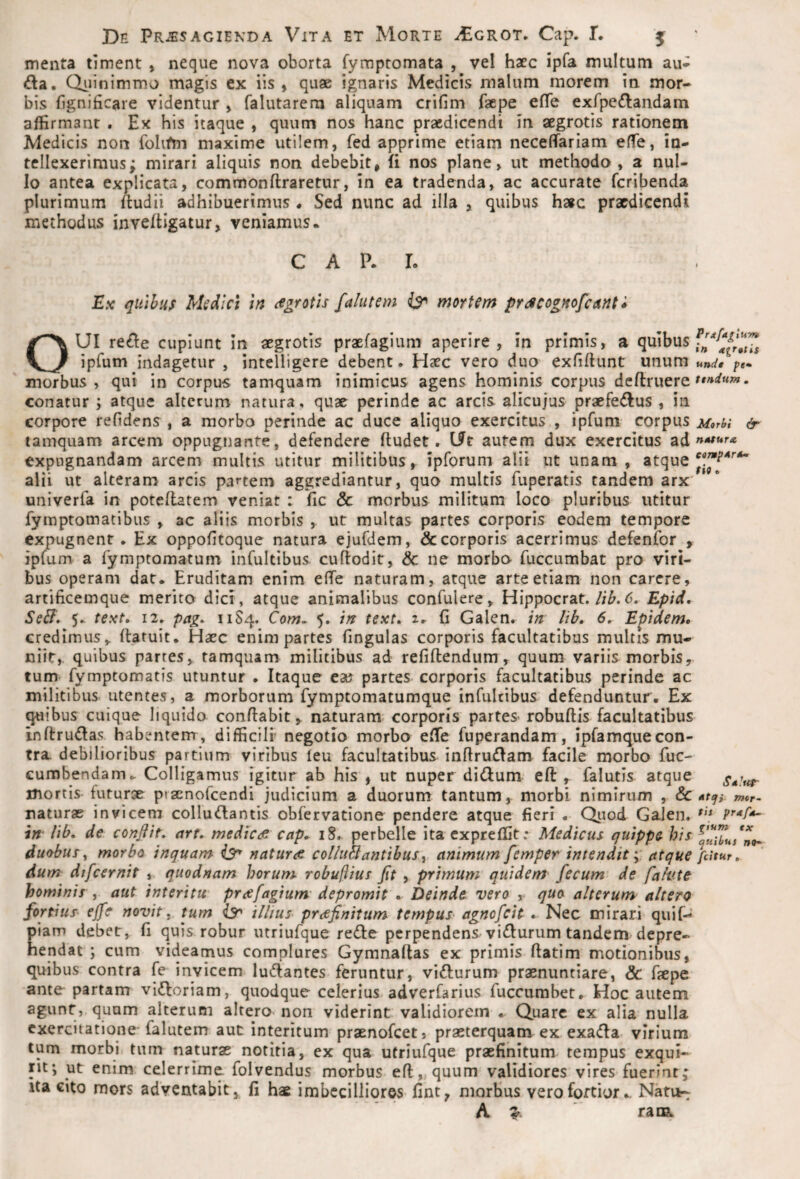 menta timent , neque nova oborta fymptomata , vel haec ipfa multum au-^ da. Qiiinimmo magis ex iis, quae ignaris Medicis malum morem in mor¬ bis fignificare videntur , falutarem aliquam crifim faepe effe exfpedandam affirmant . Ex his itaque , quum nos hanc praedicendi in aegrotis rationem Medicis non folifm maxime utilem, fed apprime etiam necefiariam effe, in¬ tellexerimus; mirari aliquis non debebit, fi nos plane, ut methodo, a nul¬ lo antea explicata, commonflraretur, in ea tradenda, ac accurate feribenda plurimum ftudii adhibuerimus . Sed nunc ad illa , quibus h»c praedicendi methodus invefligatur, veniamus. C A P. L Ex quibus Msdlci in (fgrotis faltitem ^ mortem prdicogHofcisnti OUI rede cupiunt In aegrotis praefagium aperire, in primis, a ^l^ibus ipfum indagetur , intelligere debent. Haec vero duo exfifiunt unum und, pe» morbus, qui in corpus tamquam inimicus agens hominis corpus deftruere conatur ; atque alterum natura, quae perinde ac arcis alicujus praefedus , in corpore refidens , a morbo perinde ac duce aliquo exercitus , ipfum corpus Morbi & tamquam arcem oppugnante, defendere fludet. Ut autem dux exercitus ad »*^**'’« expugnandam arcem multis utitur militibus , ipforum alii ut unam , atque alii ut alteram arcis partem aggrediantur, quo multis fuperatis tandem arx univerfa in poteflatem veniat : fic & morbus militum loco pluribus utitur fymptomatibus , ac aliis morbis , ut multas partes corporis eodem tempore expugnent. Ex oppofitoque natura ejufdem, & corporis acerrimus defenfor , ipfum a fymptomatum infultibus curtodlt, & ne morbo fuccumbat pro viri¬ bus operam dat. Eruditam enim effe naturam, atque arte etiam non carere, artificemque merito dici, atque animalibus confulere, Hippocrat.//^. Epid, Se^. 5,. text» 12. pag^ 11S4. Com^ 5. in text» 2. (i Galen. in lib. 6, Epidem, credimus, ftatuit. Haec enim partes fingulas corporis facultatibus multis mu¬ niit, quibus parres, tamquam militibus ad refiftendum, quum variis morbis, tum fymptomatis utuntur . Itaque ea? partes corporis facultatibus perinde ac militibus, utentes, a morborum fymptomatumque infultibus defenduntur. Ex ^ibus cuique liquido conflabit, naturam, corporis parteS' robuflis facultatibus inftrudas habentem , difficili’ negotio morbo effe fuperandam, ipfamquecon- tra debilioribus partium viribus leu facultatibus inflrudam facile morbo fuc- cumbendam. Colligamus igitur ab his , ut nuper diii^um eft , falutis atque mortis futurae praenofeendi judicium a duorum tantum, morbi nimirum , & mer- naturae invicem collu^lantis obfervatione pendere atque fieri . Quod Galen. in lib, de conflit, art, medicae cap, iS, perbelle ita expreffit: Medicus quippe his duobus^ morbo inquam natura coIiuBantibus^ animum femper intendit; atque fdtur, dum difcernit , quod nam horum robuflius flt , primum quidem fecum de falute hominis , aut interitu prafagium' depromit . Deinde vero , quo alterum altero fortius effe novit. tum iS' i litus prafinitum tempus^ agnofeit , Nec mirari quif- piam debet, fi quis robur utriufque re(Sle perpendens vidurum tandem depre¬ hendat ; cum videamus complures Gymnaftas ex primis flatim motionibus, quibus contra fe invicem ludantes feruntur, vi6lurum praenuntiare, & faepe ante partam vl£loriam, quodque celerius adverfarius fuccumbet. Hoc autem agunt, quum alterum altero non viderint validiorem . Quare ex alia nulla exercitatione falutem aut interitum praenofeet, praeterquam ex exadla virium tum morbi tum naturae notitia, ex qua utriufque praefinitum, tempus exqui¬ rit*, ut enim celerrime folvendus morbus efl, quum validiores vires fuerint; Ita cito mors adventabit, fi hae inabccilliores fint, morbus vero fortiorNatu- A raiEL