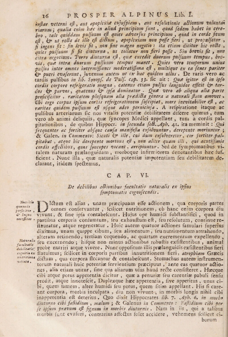 (tn/far veterni efl, aut apople^ cujufpiam ) aut refoluttonis asionum voluntan. rlarum; qualia enim heee in aliud principium funt , quod fe dem habet in cere^ hro , tale quiddam pulfuum eft quies adverfus principium , quod in corde jitum eft, ut reBe de illo eft diBum, apoplexiam non poffe fieri , ut propulfetur , fi ingens fit: fin levis fit , non fine magno negotio : ita etiam dicitur hic reBe , quies pulfuum fi fit diuturna ^ ut tollatur non fieri pojfe , Sin brevis fit ^ non citra negotium* Torro diuturna eft, quae excedit duorum pulfuum tempus^ bre- vis\ qua intra duorum pulfuum tempus manet. p)uies vero temporum unius pulfus inter omnes intermifiiones moderatijftma eft , multique ex ea fenes pariter pueri evaferunt, juvenum autem ne ex^ hac quidem ullus . De raris vero ac tardis pulfibus in lih^ Synopf, de Tulf cap* 33* fic ait : igitur eft in ipfo cordis corpore refrigeratio magna , eatenus etiam pulfus languidos efficit iso tar^ dos is* parvos, quatenus ipfa dominatur . Qude vero ab aliqua alia parte ^ proficifeitur , raritatem plufquam alia pnediBa genera a naturali ftaiu amovet % JJbi ergo corpus ipfum cordis refrigerationem fufeipiat, mors inevitabilior eft , ac raritas quidem pulfuum eft ufque adeo pernteiofa . A refpirationc itaque ac puliibus arteriarum fic nos vitalis potentiae debilitatem difeere quimus , tum vero ab animi deliquiis, quse fyncopes Medici appellant, tum a cordis paL pitationibus , de quibus Hippocr. in fecunda feB.^ph, 4U ita meminit : Oui frequenter ac fortiter ahfqus caufa manifefta exfolvuntur, derepente moriuntur ; & Galen. in Commento: Sicuti ille ^ cui dum exfoheretur ^ cor fortitet pal¬ pitabat 5 atque hic derepente mortuus eft » non aliter quam illi, qui acutijfimis cordis fifjcBibuSy quos fjncopes vocant^ arripiuntur. Sed de rymptomatibus vi¬ talem naturam praslanguidam , morboque infirmiorem denotantibus bax fuf- ficient . Nunc illa , quae naturalis potentiae impotentiam feii debilitatem de¬ clarant, itidem fpedemuso CAP, V L NutrltU que??^ods perficifur , & hujus mc effit Ai , Natur aUs f aruit Ath debilitatis^ cogniti* tx nutrit ient De debilibus aBIonibus facultatis naturalis ex ipfius fymptomatis cognofeendis, \I£lum eft alias , unam praecipuam elfe adionem , qua corporis partes omnes confervantur , Icilicet nutritionem, ob hanc enim corpora diu vivunt, & fine ipfa contabefeunt. Hujus ope humidi fubftantifici , quod ia partibus corporis conlumtum, feu exhauftumeft, feu refolutuni, continue re- ilsuratur, atque regeneratur - Huic autem quatuor adiones famulari fuperlus diximus, unam quippe cibum, feu alimentum , feunutriaientum attrahendo, alteram retinendo, tertiam 'coquendo, ac quartam excrementum expellendo , feu excernendo ; hifque non minus adlionibus robuftis exfiftentibus , animal probe nutriri atque vivere. Nuncoppofitum illispraelanguidisexfiftentibus fieri ftatuimus; fcilicec in corporis partibus innutritionem fieri , atrophiam Gtmcis, didam , qua corpora ficcantur & contabefeunt. Stomachus autem inftrumen- torum naturali huic potentiae fervientium praecipuus ante eas quatuor a<ftio- nes, alia etiam utitur, fine qua aliarum ufus haud re<fl:e confifteret . Haecque cibi atque potus appetentia dicitur , qujie a penuriae feu carentiae pabuli fenfii prodit, atque innetefeit* Duplexque hasc appetentia, five appetitus , unus ci¬ bi, quem famem, alter humidi feu potus, quem fitim appellant. His fi care- ant corpora, morbis inculpata , diu non vivunt^, in morbis longis nihil cibi inappetentia eft deterius , Quo dixit Hippocrates lib, 7. ^4ph, 6- in morhft diuturno cibi faflidium , malum \ & Galenus in Commento : Faftidium cibi per fe ipfum pravum eft fignum in morbis diuturnis , Nam in iis , qui a talibus morbis funt evaluri, contrarius affedlus foiet accidere , vehemens fcilicet ci¬ borum