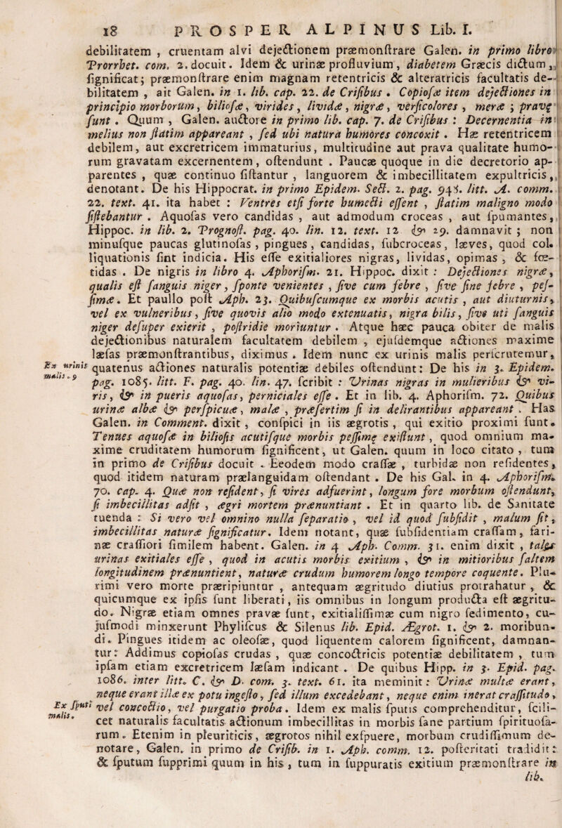 debilitatem , cruentam alvi dejedionem prsemonftrare Gaien. in primo lihroi Trorrhet. com, 2. docuit. Idem & urinae profluvium, diabetem Graecis fignificat; praemonftrare enim magnam retentricis & alteratricis facultatis de- i bilitatem , ait Gaien. in i. Itb, cap. 22. de Criftbus • Copiofa item dejeSliones in \ principio morborum, biliofce, virides, HvtddS, nigrdS, verjtco/ores , merae ; prav^ I funt. Quum , Gaien. au(fl:ore in primo lib* cap, 7. de Crifihus : Decernentia in \ melius non ftatim appareant , fed ubi natura humores concoxit. Hae retentricem 1 debilem, aut excretricem immaturius, multitudine aut prava qualitate humo- i rum gravatam excernentem, oftendunt . Paucae quoque in die decretorio ap- i parentes , quae continuo flflantur , languorem & imbecillitatem expultricis,: denotant. De his Hippocrat. in primo Epidem, Sebi, 2. pag, litt, Ji/. comm, \ 22. text, 41. ita habet ; Ventres etfi forte humcBi ejfent , flatlm maligno modo fijiebantur , Aquofas vero candidas , aut admodum croceas , aut fpumantes, Hippoc. in Ub. 2. Vrognoft, pag, 40. lin, 12. text, 12 isr^ damnavit ; non 1 minufque paucas glutinofas , pingues, candidas, fubcroceas, laeves, quod coh I liquationis flnt indicia. His efle exitialiores nigras, lividas, opimas, 6c foe-' tidas . De nigris in libro 4. ^phorifm» 21. Hippoc. dixit : DejeBionss nigrae^ qualis efi fanguis niger, fponte venientes ^ Jive cum febre , five fine jebre , pf/- ' fimae, Et paullo poft ^Aph, 2^, Ouibufcumque ex morbis acutis , aut diuturnis i. vel ex vulneribus ^ five quovis alio modo extenuatis ^ nigra bilis, five uti fanguis niger defuper exierit , pofiridie moriuntur , Atque haec pauca obiter de malis dejectionibus naturalem facultatem debilem , ejufdemque aCliones maxime I laefas praemonftrantibus, diximus . Idem nunc ex urinis malis perfcrutemur, quatenus aCtiones naturalis potentiae debiles oftendunt: De his in i,. Epidem, \ 1085. litt, F, pag, 40. lin, 47. fcribit : Urinas nigras in mulieribus iS' vw t r//, in pueris aquofas^ perniciales ejfe. Et in lib, 4. Aphorifm. 72. Quibus \ urinas albae perfpicuae malae , praefertim fi in delirantibus appareant . Has Gaien. in Comment, dixit, confpici in iis aegrotis, qui exitio proximi funt* Tenues aquofae in hiliofis acutifque morbis pejfimq exiflunt, quod omnium ma¬ xime cruditarem humorum fignificent, ut Gaien. quum in loco citato , tura in primo de Crifibus docuit . Eeodem modo craflae , turbida non refidentes y quod itidem naturam praclanguidam oftendant . De his GaL in 4. Aphorifm',. 70. cap^ 4. Quiff non refident\ fi vires adfuerint, longum fore morbum oftendunty fi imbecillitas adfit , aegri mortem praenuntiant . Et in quarto lib. de Sanitate tuenda : Si vero vel omnino nulla feparatio , vel id quod fuhfidit , malum fit y imbecillitas naturae fignificatur. Idem notant, quse fubfldentiam craflam, fari¬ nae crafliori flmilem habent. Gaien. in 4 Aph, Comm, enim dixit , tal§^ urinas exitiales ejfe , quod in acutis morbis exitium , is^ in mitioribus faltem longitudinem praenuntient, naturae crudum humorem longo tempore coquente, Plu¬ rimi vero morte praeripiuntur , antequam aegritudo diutius protrahatur , quicumque ex ipfls funt liberati, iis omnibus in longum produCfa eft aegritu¬ do. Nigrae etiam omnes pravae funt, cxitiaiiflimae cum nigro fedimento, cu- lufmqdi minxerunt Phylifcus & Silenus lib, Epid. ^grot, i. 2. moribun¬ di. Pingues itidem ac oleofae, quod liquentem calorem fignificent, damnan¬ tur: Addimus copiofas crudas , quae concoClricis potentiae debilitatem , tum ipfam etiam excretricem lasfam indicant . De quibus Hipp. in p Epid. pag,. 1086, inter litt, C, D> com, text, 61, ita meminit; Urinae multas erant, ^ neque erant illae ex potu ingefio , fed illum excedebant, neque enim inerat crajfitudo, concoBio, vel purgatio proba . Idem ex malis fputis comprehenditur, fcili- cet naturalis facultatis aCIionum imbecillitas in morbis fane partium fpirituofa- rum. Etenim in pleuriticis , aegrotos nihil exfpuere, morbum crudiflimum de¬ notare, Gaien. in primo de Crifib. in i. Aph, comm, 12, poftcritati tradidit: & fputuni fupprimi quum in his, tum in fuppuratis exitium praemonftrare m lib.