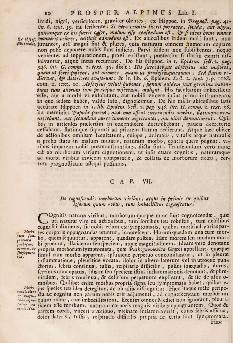 lividi, nigri, verHcolores, graviter olentes , ex Hippoc. in pag. 41* rm*6, text. ita fcribente; Si vero vomitio fuerit porracea^ lividf, aut nigra^ quicumque ex his fuerit c^or, malum ejfe cenfendum efl^^fi ideni hemo omnei lErf aifcef, vomuerit colores i exitiale admodum efl , Ex abfcetTibus itidem mali funt, non /^a/w4/,>, juvantes, etli magni fint & plures, quia naturam omnem humorum copiam non pofTe deponere nobis funt indicio. Parvi itidem non fubfiftentes, neque venientes ad fuppurationem, pravi exiftimt, praefertim fi ftatim exorti dif- folvantur, atque intus recurrant. De his Hippoc. in i, Epidem» feB,2» pag* litt* G» comm* 2. text* 55. dixit : His faccedebant abfcefsus aut majores^ quam ut ferri pofsent, aut minores , quam ut prodefse^quicquam . Sed ftatim re-* aierunt} deteriores evaferunt: Sc in lib. 6, Epidem. Se^. 2. text, j,p. 116B. com. 2, text. 10. ^Abfcefsus veluti bubones , fignum quidem funt germina haben*> tium tum aliorum tum praecipue vifcerum^ maligni. His facultatem imbecillem 'effe, aut a morbi vi exfolutam, aut nobili vifcere ipfius primo infiruinento, in quo fedem habet, valde l^fo, dignofcimus . De his malis abfcefiibus fatis accurate Hippocr. tn i. lib, Epidem, SeB, 2. pag, ^^6, litt, H, comm, 2. text, 58. ita meminit: Tapul^e parViff ^ quts non ejfent excernendis morbis ftatimque eva^ nefcebant i aut fecundum aures tumores nigricantes ^ qui nihil denuntiarent, Qui¬ bus in articulos praefertim in coxendicem decumbebant , paucis decretorie ceiTabant, fiatimque fupurati ad priorem (latum redierunt. Atque haec obiter de actionibus omnium facultatum, quippe , animalis , vitalis atque naturalis a probo (latu in malum mutatis, naturam morbo, contra quem pugnat, vi¬ ribus imparem nobis praemonftrantibus, diCla fint . Tranfeundum vero nunq eil ab morborum virium dignotionem, ut ipfis etiam cognitis , naturamque ac morbi viribus invicem comparatis , dc collatis de morborum exitu , cer-^ Eum prognollicum aflTequi polfimus^ € A p. vn. De cognofcendis morborum viribus ^ atque in primis ex ipforum quum robur ^ tum imbecillitas cognofcatur Movht- vum fym* pathognoa fuonica , jjr fuhfe^utn» (U, i‘Um levltAs tads cogno- fc^tur ex mnrbi idea. COgnltis naturae viribus, morborum quoque nunc funt cognofcendae quae uti naturae vim ex aCtionibus, tum fortibus feu robuftis , tum debilibus cognofci diximus, fic nobis etiam ex fymptomatis, quibus morbi ad varias par¬ tes corporis oppugnandas utuntur, innotefcent. Horum quaedam una cum mor¬ bo, quem fequuntur, apparent, quadam poftea. Haec morem feu modum mor¬ bi produnt, illa ideam feufpeciem, atque magnitudinem. Ideam vero denotant propria morborumfymptomata, quas Vathognomonica Graeci appellant, quaeque fimul cum morbo apparent, ipfumque perpetuo concomitantur , ut in pleuras inflammatione, pleuritide vocata, dolor in altero laterum vel in utroque pun-* Clorius, febris continua, tulTis, refpiratio difficilis , pulfus inaequalis , durus, ferrinus nuncupatus, ideam feu fpeciem iftius inflammationis denotant, x3c phre- nitidem, febris continua, & delirium perpetuum explicant, & fic de aliis o- mnibus. Quilibet enim morbus propria figna feu fymptomata habet, quibus e- jus fpecies feu idea detegitur, ac ab aliis diftinguitur. Haec itaque reCle perfpe- Cla ac cognita non parum nobis erit adjumenti , ad cognofcendum morborum quum robur, tum imbecillitatem, Etenim omnes Medici non ignorant, pleuri- tidem efle morbum, naturam corporis magnis viribus oppugnantem. Quod & partem cordi, vifceri prscipuo, vicinam inflammaverit , cujus febris aflidua, dolor lateris , tiifljs , refpiratio difficilis propria ac certa funt fymptomata. H^k: