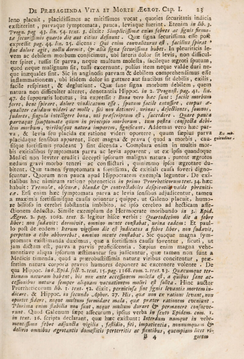 leno placuit , placidilTimos ac mitifliuios vocat , quoties fecurltatis indicia exltiterint , parvaque fymptoinata, pauca, leviaque fuerint. Etenirn tn lib. Trogn. pag 4J. //«. 54. tsxt. 3. dixit; Stmplicijfim:e enim febres ac figms firma¬ ta fecurijfimh quarto die aut citius definunt . Qj-iae figna fecuriffirna efTe poft exprelTit pag* 44. //>;. 25. dicens : Qui enim convaliturus efl , facilius fpirat * fine dolore agit ^ noblu dormit, is* aha figna fecuriffima hdibet* In pleuriticis le¬ vem ac debilem morbum conjicimus, ubi lateris dolor fit levis, non difficul¬ ter fpiret, tuffis fit parva, neque multum rnolefla, facileque aegroti fputum, quod neque malignum fit, tuffi excernunt, pulfus item neque valde duri ne¬ que inaequales fint. Sic in anginofis parvam <5c debilem comprehendimus elTe inflammationem , ubi itidem dolor in gutture aut faucibus fit debilis , exilis , facile refpirant, & deglutiunt. Quae (ane figna morbum debilem , quem natura non difficulter alteret, denotantia Hippoc. in 2. Trognofi. pag* 41. lin. 47. de fuppuratis locutus , ita expreflit : Bona 'uero hac funt : facile morbum ferre y bene fpirare^ dolore vindicatum ejfe , fputum facile exuujfire , corpus «f”- qualiter calidum videri ac molle , fiti non detineri, urinas , dejeSliones, fomnos ^ Judores y fingula intelligere bona^ uti praferiptum eft , fuccedere * Quare pauca parvaque fymptomata quum in principio morborum , tum pofiea confpecla debi¬ lem morbum y viribufque natura imparem, fignificant* Addemus vero haec par¬ va , & levia feu placida ex ratione videri oportere , quum faepius parva Ev mk* placidaque fenfibus apparent, licet magna & prava ( quod a morbis , cau- fifque fortilfimis prodeant ) fint dicenda . Complura enim in multis mor¬ bis exitialibus fymptomata parva ac levia apparent , ut ex ipfis quandoque Medici non leviter eruditi decepti ipforum maligna natura , putent aegrotos nedum gravi morbo teneri ac conflidlari , quinimmo ipfos aegrotare du¬ bitent. Quae tamen fymptomata a furcifiima, 6c exitiali caufa foveri digno- fcuntur. Qiiorum non pauca apud Hippocratem exempla leguntur. De exi¬ tialibus hac nimirum ratione phreneticis in primo Trorrheticorum te^et, 3/{.hxc habuit: Tremula, obfcura, blanda iS' contreliabiles defipientit$ valde phreniti¬ ca* Etfi enim haec fymptomata parva ac levia fenfibus adjudicentur, tamen a maxiniis fortifllmifque caufis oriuntur; quippe, ut Galeno placuit, humo¬ re biliofo in cerebri fubflantia imbibito, ac ipfo cerebro ad he^ficam affe- ftionem deduifbo. Simile exemplum de Hermocrate moribundo in 3.I Epid. jEgrot* 2* pag. 10(52. text. S* legitur hifce verbis ; Ouartodecimo die a febre liber: non fudavit: dormivit, omnino mente conflabat, urina eadem: Et paul- lo pofl de eodem : Iterum vigcfimo die efl judicatus a febre liber, non fudavit^ perpetuo a cibo abhorrebat, omnino mente conflabat. Sic quoque magna fym¬ ptomata exiflimanda duximus, quae a fortifllmis caufis foventur , ficuti , ut jam di(flum efl, parva a parvis proficlfcentia . Saepius enim magna vehe- mentiave «liqua ipforum aeflimantur feu judicantur, quae tamen non funt a Medicis timenda, quod a praerobufli(fimis naturx viribus concitentur , prae- fertim natura corporis pravos humores deponere ac excernere volente . De qua ELp^c. in6.Epid.fe&.2*text,i^*pag*ii6S.com*2.text.t3* Quacumque ter-- tianam naturam habent, his nox ante accejfionem moleiia efl, a quibus fane ac- cejftonibus natura femper altquam vacuationem moliri efl fohta . Hinc au(flor Prorrh;ricorum lib* i- text* 52. dixit, perniciofa fine fignis levantia mortem in¬ dicare, Sc Hippoc. in fecundo ^phor* 27. His, qua non ex ratione levant, nors oportet fidere, neque multum formidare mala, qua prater rationem eveniunt . Tlurima enim flabilia no» funt, neque multum durare permanere confaeve- runt. Quod Galenum faepe aflecutum, ipfius verba in fexto Epidem. com. i. in text* 16, feripta declarant, quae haec exiflunt: Interdum namque in vehe- mentiffima febre adjunBa vigilia , faflidio, fiti, impatientia, nonnumqua n is^ delirio omnibus agrotantis domeflicis perterritis ac flentibus^ quempiam licet ri-