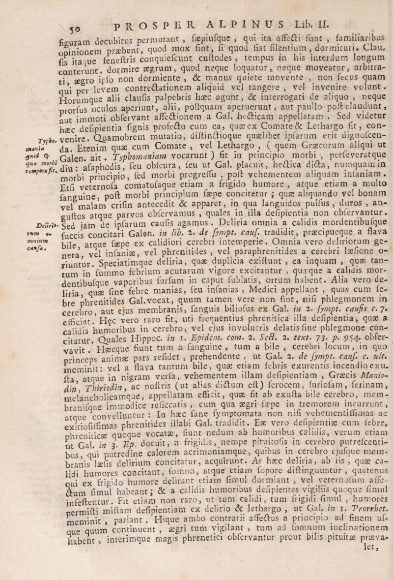 Typh^ 9litAnia ^tttd Q- quo morbi t^mporsfip. Delirio fum 0« Tnnium c^«/4• 50 PHOSPriR ALPINUS Lib. IL figuram decubitus permutant , fsepiufquc , qui ita cifFe^fli funt , famiHaribus oinionem praebent, quod mox fint, fi quod fiat filentium , dormituri. Clau^, fis itaque feneftris conquiefcunt cuftodes , tempus In his interdum longum conterunt, dormire aegrum, quod neque loquatur, neque moveatur, arbitra¬ ti aegro iV^^ dormiente , 6c manus quiete movente , non fecus quam qui per levem contrectationem aliquid vel tangere , vel invenire volunt. Horumque alii claufis palpebris haec agunt, Sc interrogati de aliquo , neque rorfus oculos aperiunt, alii, poltquam aperuerunt, aut paullo poli claudunt, -ut immoti obrervanc affeCtionem a Gal. heClicam appellatam . Sed videtur haec defipientia fignis profeCto cum ea, quas ex Comare<3c Lethargo fit, con¬ venire. Quamobrern mutatio, dillinCtioque quaelibet ipfarum erit dignofeen- da. Etenim quae cum Comate , vel Lethargo , ( quem Graecorum aliqui ut Galen. ait. Typhomamam vocarunt ) fit in principio morbi , perfeveratque diu: afaphodis, feu obkura, feu ut Gal. placuit, heClica di^a, numquamiu morbi principio, fed morbi progrefiu , polt vehementem aliquam inianiam . Etfi veternofa comatofaque etiam a frigido humore , atque etiam a multo fanguine, poft morbi principium fsepe concitetur ,* quae aliquando vel bonam vel malam crifin antecedit Sc apparet, in qua languidos pulfiis , duros , an- eullos atque parvos obfervamus , quales in illa defipientia non obfervantur. •Sed jam de ipfarum caufis agamus. Deliria omnia a calidis mordentibufque fuccis conckari Galen. in lih, 2, de fympt. cauf* tradidit, prsecipueque a flava riuntur. Speciatimque . . ^ . tum in fummo febrium acutarum vigore excitantur , quaeque a calidis mor- dentibufque vaporibus furfum in caput fublatis, ortum habent. Alia vero de¬ liria quse fine febre manias, feu infanias , Medici appellant , quas cum fe¬ bre phrenitides Gal.vocat, quum tamen vere non fint, nifi phlegmonem in cerebro, aut ejus membranis, fanguis biiiofus ex Gal. in 2. fympt. caufis r. 7. efficiat.'Hcc vero raro fit, uti frequentius phrenitica illa defipientia, quae a calidis humoribus in cerebro, vel ejus involucris delatis fine phlegmone con- ckatur. Quales Hippoc. in i. Epidem* com, 2. SeB, 2. text. 75. p. 5154. obfer- vavit .* Haecque fiunt tum a fanguine , tum a bile , cerebri locum, in quo princebs animae pars relidet , prehendente , ut Gal. 2. de fympt. cauf, c. uB. meminit: vei a flava tantum bile, qua: etiam febris exurentis incendioexin fla atque in nigram verfa, vehementem illam defipientiam , Graecis Manio- din Thiriodin, ac nofiris (ut alias di(fl;um ell) ferocem, furiofam, ferinam, melancholicamque, appellatam efficit, qu^ fit ab exiffia bile cerebro, mem- branlfque immodice reficcatis , cum qua aegri f^epe in tremorem incurrunt, atque convelluntor : In haec fane fymptomata non nifi vehenientiffimas ac exitiofiffimas phrenitides illabi Gal. tradidit. Eae vero defipientise cum febre, phreniticae quoque vocati, fiunt nedum ab humoribus calidis, verum etiam iit Gal. in 3. Ep. docuit, a frigidis, nempe pituitofis in cerebro putrefeenti- bus, qui putredine calorem acrimoniamque, quibus in cerebro ejufque mem¬ branis laefis delirium concitatur, acquirunt. Ac hasc deliria, ab iis , quae ca¬ lidi humores concitant, fomno, atque etiam fopore diflinguuntnr , quatenus qui ex frigido humore delirant etiam fimul dormiant , vel veternofiim affe- dum fimul habeant; & a calidis humoribus defipientes vigiliis quoque fimul infeftentur. Fit etiam non raro, ut tum calidi, tum frigidi fimul , humores permifti mUlam defipientiam ex delirio & lethargo , ut Gal. in r. Trcrrhet. meminit , pariant . Hique ambo contrarii afFe^us a prmcspio ad finem uf- que quum continuent , segri tum vigilant , tum ad fomnum inclinationein habent , interimque magis phrenetici obfervantur prout bilis pituitse prsva- let.