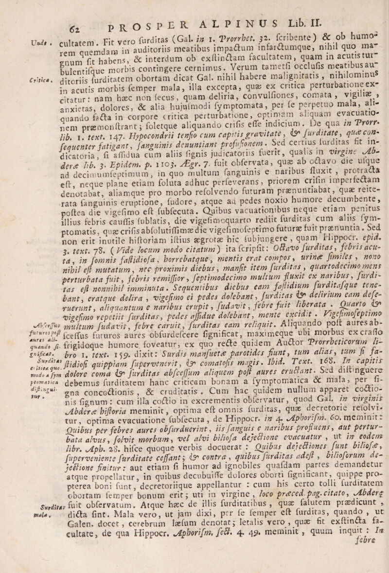 Undf Crhtca €z prOSPER ALPINUS Lib. II. rnUatem Fit vero furditas (Gal.i» i. Tmrhet. p. fcribente) & ob humo¬ rem Queiiidara in auditoriis meatibus impadum infaraumque, n.hil quo ma- Ft habens, & interdum ob exllinaam facultatem, quam in acutistur_ Llentifque morbis contingere cernimus. Verum tametfi occlufis meatibus au ^aorhs fcditatem obortam dicat Gal. nihil habere malignitatis , nihilominuS in rcutis morbis femper mala, illa excepta, qu® ex critica perturbationeex- ritatuf nam htec non lecus, quam deliria, convulfiones, comata, vigili* , Lxictas, dolores, & alia hujulmodi fymptomata, per fe perpetuo mala, ali¬ quando fafta in corpore tritica perturbatione, optimam aliquam evacuatio¬ nem pr®monftrar,t; foletque aliquando crifis elTe indicium De qua Vrorr. lib. 1. text. 147. Hypccondrii tenfio cum capitis gravitate, is^ Jurditate, qu^con- fequsnter fatigant, [anguinis denuntiant profujtonem. Sed certius lurditas fit m- dicatoria, fi aflidua cum aliis lignis judicatoriis fuerit, qualis m virgine .Ab. dn<e l,b. j. zptdem. p. iioj. y£gr. 7. fuit obfervata, qus ab odayo die ulque ad deciaiuinfeptimum, in quo multum fanguirus e naribus linxit , prot^aa efl, neque plane etiam foluta adhuc perfeverans, priorem crilm unperiectam denotabat, aliamque pro morbo refolvendo futuram praenuntiabat, quae reite- rata fanguinis eruptione, fudore, atque ad pedes noxio humore decumbente, poftea die vigefimo eft fubfecuta. a^iibus vacuatiombus neque etiam penitus illius febris caufljs fublatis, die vigefimcquarro rediit furditas cum alus lym- ptomatis, qu^crifsabfoiutiffimaBdie vigefimofeptjmo futurae fuit prxnuntia. bed non erit inutile hifloriam iftius aegrotae hic iubjungere , quam Hippocr. epia. tcxt, 78. ( I^ide locum modo citatum^ itafcripllt: OBavo jur ditasjedrts acu-’ ta^ in [omnis fadidiofa, horrehatque y mentis erat compos y urime jimiles y nono nihil eft mutatum y nec proximis diebus. manfit item furditas ^ quart ode cimo mens perturbata fuit y febris remijftor y feptimodecimo multum fluxit ex naribus y Jurdi^ tas eft nonnihil imminuta. Sequentibus diebus eam faftidium jurditajque tene¬ bant y erat que delira , vigefimo ei pedes dolehant ^ Jurditas ^ delirium eam defe- ruerunt y aliquantum e naribus erupit -y [udavit, febre fuit ^ ^arto vigeftmo repetiit furditas y pedes ajftdue dolebant ■, mente excidit . J^igeftmojeptin^ ^jj^cejjus- ynultum [udavity febre caruity furditas eam reliquit. Aliquando poit auresab- {deffus futuros aures obfurdefcere fignificat, maximeque ubi morbus excrafio frigidoque humore foveatur, ex quo reae quidem Auaor Trorrheticorum It- gnificAp. i^yQ text. 155?» dixit r Surdis manfuet(6 parotides fiunt y tum alias y tum Ji ja- SurdftAs quippiam fupervenerit y comatofts magis. Ibid. Text. i68. In capitis ^'rnodo\%m dolore coma ^furditas abfceffum aliquem poft aures eruBant.S^^ diftmguere ftoTnciuca debemus furditatem hanc criticam bonam a fymptomatica & mala, per ii- diJiingHh concoaionis , & cruditatis . Cum hac quidem nullum apparet codtio- nis lignum: cum illa co£lio in excrementis obfervatur, quod Gab in virginis Abderae hiftoria meminit, optima efl omnis furditas, quas decretorie relolvi- tur, optima evacuatione fubfecuta , de Hippocr. in 4* ^Aphorifin. uo. meminit Quibus per febres aures ohfurduerint y iisfanguis e naribus profluens y aut pertur¬ bata alvus y folvit morbum y vel alvi biliofa dejeBione evacuatur , ut in eodem libr. ^ph. 28. hifce quoque verbis docuerat : Quibus dejeBiones funt biliofs y fuperveniente furditate ceffanty contra y quibus fur ditias adefl , hilioforum de- jeBione finitur t aut etiam fi humor ad ignobiles qualdani partes deniandecur atque propellatur, in quibus decubuifie dolores oborti (Ignificant, quippe pro- pterea boni funt, decretoriique appellantur : cum his certo tolli furditatem obortam lemper bonum erit j uti in virgine , loco prt^ced.pag, citato, ^bder^ fuit obfervatum. Atque hsec de illis furditatibus , qus falutem prsdicunt , difta fint. Mala vero, ut jam dixi, per fe femper eft furditas, quando , ut Galen» docet, cerebrum Isfum denotat, letalis vero, qus fit exitini^a fa¬ jebre. fHAlA ,