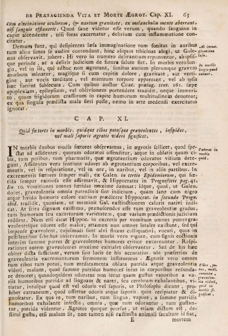 cum alttcinatione oculorum^ {3^ narium gravitate ^ ex melancholia mente aberrante nif fanguis effluxerit. Qaod Cane videtur effe verum , quando fanguine ia caput afccndente j nifi foras excernatur , delirium cum inflammatione con¬ citatur . Demum funt, qui defipientes laefa immaginatione tum fonitus in auribus imntt. tum alios fonos fe audire contendunt, hinx: aliquos tibicinas abigi, ut ginAtion» nus obfervavit, jubere. Hi vero in numero delirantium reponuntur, abipfiC-^*-^'** Gue oerinde , ac a deliris judicium de futura falute fiet. In morbis vero Ion- , gis, vel in iis, qui adhuc non aegrotant, lonitus aurium plerumque gravem longis^t^i morbum minatur , magifque fi cum capitis dolore , gravitate , aut verti- nntAnt. gine , aut vocis tarditate , vel manuum torpore appareant , vel ab ipfis haec fuerint fubfecuta . Cum quibus audior Coae, praefag. text. i6\. faepe apoplexiam, epilepfiam , vel oblivionem portendere tradidit, neque immeri¬ to , quum frigidorum craflbrum in capite humorum multitudinem denotent; ex qua fingula praedidla mala fieri polfe, nemo in arte medendi exercitatus ignorat. CAP. X L Ouid fcetores in morbis quidque cibos potufque graveolentes , inflpidos ^ vel mali faporis aegrotis videri flgniflcet. IN morbis duobus modis foetores obfervamus , in aegrotis fellicet, quod p^tora in diat ad aflidentes , quorum odoratus offenditur, atque in oblatis quum ci« rnotbil bis, tum potibus, tum pharmacis, quae aegrotantium odoratus vitium dete-7«»i. gunt. Affidentes vero fentiunt odores ab aegrotantium corporibus, vel excre^ mentis, vel in refpiratione, vel in ore, in naribus, vel in aliis partibus. In excrementis faetores femper mali, ex Galen. in tertio Epidemiorum, qui foe¬ tida femper exitiofa elTe affirmavit, & Hippocrates in Trognoflicis pag.i\it lin- lO. vomitiones omnes foetidas rrraxime damnat; idque, quod, ut Galen. docet, graveolentia omnia putredinis fint indicium , quam fane cum nigro atque livido humoris colore exitium praedicere Hippocrat. in fecundo Trogn. ibid. tradidit, quoniam, ut meminit Gal. exftindlionem caloris nativi indi^ cat. At fcitu dignum exiflimo, prjcnofcendos efle tum graveolentiae gradus, tum humorum (eu excretorum varietatem, quae varium praedidlionisjudicium reddent. Nam etfi dicat Hippoc. in excretis per vomitum omnes putresgra- veolentefque odores elTe malos; attamen non omnes letales exiftunt, fedqui impenfe graveolent, cujufmodi funt alvi fluxus colliquativi, vocati, quos in peftilentibus febribus obfervamus. In morbi vero vigore, cum fignis coctionis interim fumme putres & graveolentes humores critice excernuntur . Refpi- rationes autem graveolentes maxime exitiales obfervantur . Sed de his haec obiter di<!fa fufficiant, verum fuis locis de his accuratius, ubi praefertim de graveolentia excrementorum fermonem iriftituemus . JEgrocis vero omnes tum cibos tum potus, tum medicamenta oblata putrida atque graveolentia cibos videri, malum, quod fumme putridos humoie^ intus in corporibus redunda- re denotet; quandoquidem odoratus non lecus quam guftus vaporibus a riis humoribus putridis ad linguam & nares, feu cerebrum exhalantibus, v\-\\a vidtri^ tiatur, intufque quod efl vel odoris vel faporis, ut Philofophi dicunt , pro- in hibet extraneum, quod offertur odoris atque faporis, quin recipiatur & gnofeatur. Ex qua re, tum naribus, tum lingua, vapore , a fumme putridis^ humoribus exhalante infedis , omnia , quae tum odorantur , tum guftan- tur, putiida videntur. iEgrotos quoque prorfus , ut etiam didiim efi , de. flitui guftu> etfi malum fit, non tamen nifi exftimfla animali facultate id fiat, E mortem