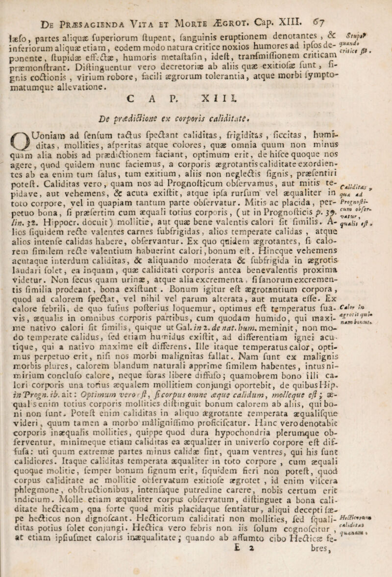 C*l!dtfAs ^ dd Prognofli- cum ohftr- VAtur , qudlis a De PRiESAGIENDA ViTA ET MoRTE i£GROT. Cap. XIII. laefo, partes aliquae fuperiorum ftupent, fanguinis eruptionem denotarites , & inferiorum aliquae etiam, eodem modo natura critice noxios humores ad ponente, (lupidae eff^dlae, humaris mctaftafin, idelt, tranf^millionem criticam praemonftrant. Dirtinguentur vero decretoriae ab aliis quae-exitiolae funt, li¬ gnis Goftionis , virium robore, facili agrorum tolerantia, atque morbi iympto- matumque allevatione. C A P. XIII Bc frdddiBlone ex corporis calidi tat e* OUoniam ad fenfum tadus rpe<!I:ant caliditas, frigiditas , Hccitas , hum^ ditas, mollities, afpcritas atque colores, quae omnia quum non minus quam alia nobis ad praedijflionem faciant, optimum erit, de hifce quoque nos agere, quod quidem nunc faciemus, a corporis aegrotantiscaliditateexordien- tcs ab ea enim tum falus, tum exitium, aliis non negle(fl:is lignis, praefentiri poteft. Caliditas vero, quam nos ad Prognolticum obfervamus, aut mitis te- pidave, aut vehemens, & acuta exiftit, atque ipfa rurfum vel aequaliter in toto corpore, yel in quapiam tantum parte obfervatur. Mitis ac placida, per¬ petuo bona, fi praefertim cum aequali totius corporis, (ut in Prognofticis p. 5^. Hippocr. docuit) mollitie, aut quae bene valentis calori Iit fimilis. A- lios fiquidem re6Ie valentes carnes fubfrigidas, alios temperate calidas , atque alios intenfe calidas habere, obfervantur. Ex quo quidem aegrotantes, fi calo¬ rem fimilem rede valentium habuerint calori,bonum elt. Hineque vehemens acutaqiie interdum caliditas, & aliquando moderata & fubfrigida in aegrotis laudari folet, ea iiaquam, quae caliditati corporis antea benevalentis proxima videtur. Non fecus quam urinae, atque alia excrementa , fi fanorum excremen¬ tis fimilia prodeant, bona exiflunt . Bonum igitur eft aegrotantium corpora, quod ad calorem fpe£Iat, vel nihil vel parum alterata, aut mutata elfe. Ex calor-e febrili, de quo fufius pofterius loquemur, optimus efl temperatus fua- vis, aequalis in omnibus corporis partibus, cum quodam humido, qui maxi¬ me nativo calori fit fimilis, quique utGal./;^2.meminit, non mo¬ do temperate calidus, fed etiam humidus exiftit, ad differentiam ignei acu- lique, qui a nativo maxime eft differens. Ille itaque temperatus calor, opti¬ mus perpetiK) erit, nifi nos morbi malignitas fallat.. Nam funt ex malignis morbis plures, calorem blandum naturali apprime fimilem habentes, intus ni- mirium conclufo calore, neque foras libere difEifo; quamobrem bono illi ca¬ lori cor|X)ris una torius aequalem mollitiem conjungi oportebit, de quibusHip> inVrogn.ib.2i\i: Optimum verot jl, ficorpus omne dsqus calidum, molleque efi y qual senim totius corporis mollities diftinguit bonum calorem ab aliis, qui bo¬ ni non funt- Poteft enim caliditas in aliquo aegrotante temperata aequalifque videri, quum tamen a morbo mdligniffimo proficifeatur. Hanc verodenotabic corporis inaequalis mollities, quippe quod dura hypochondria plerumque ob- ferventur, minimeque etiam caliditas ea aequaliter in univerfo corpore eft dif- fufa: uti quum extremae partes minus calidae fint, quam ventres, qui his fune calidiores. Itaque caliditas temperata aequaliter in toto corpore , cum aequali quoque molitie, femper bonum fignum erit, fiquidem fieri non poteft, quod corpus caliditate ac mollitie obfervatum exitiofe aegrotet , id enim vifcera phlegmone, obftrudlionibus, intenfaque putredine carere, nobis certum eric indicium. Molle etiam aequaliter corptis obfervatum, diftinguet a bona cali¬ ditate hedicam, qua forte quod mitis placidaque fentiatur, aliqui decepti fae- pe hedlicos non dignofeant. Hedlicorum caliditati non mollities, fed fquali- ditas potius folet conjungi. Hedica vero febris noa iis folum cognofeitur , at etiam ipfiufmet caloris inaequalitate j quando ab affumto cibo Hedies fe- £ 2 bres, Cdlor tft AgTOtis <jul* ndm CdUdltAi