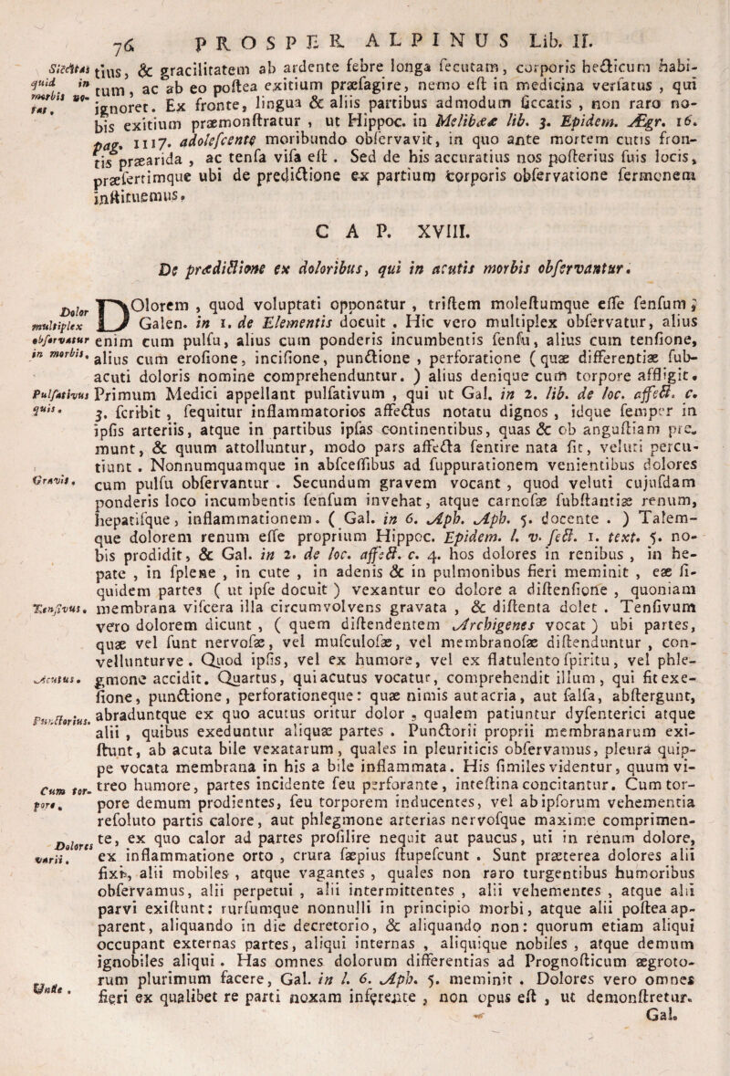 j ^ gracilitatem ab ardente febre longa fecutam, corporis helicum babi- tum, ac ab eo poftea exitium praefagire, nemo eft in medicina venatus , qui r^ is fronte, lingua & aliis partibus admodum Cccatis , non raro no¬ bis exitium praemonftratur , ut Hippoc. in Me/ib<ex lib, 3. Epidem. u€gr, 16, II17. adolsfcent^ moribundo obrervavit, in quo ante mortem cutis fron- ns*^pr2earida , ac tenfa vifa efl . Sed de his accuratius nos pofterius fuis locis, prsererrimque ubi de precliftione ex partium feorporis obfervatione fermenem mttitaemus. GAP. XVIII. Ds pradiBhns ex do/eribusj qui tn acutis morbis ohfervantur, l^ohr mtiltiplex §if/4rv4tur in morbis. Pul/athus ^uis • VrAvis, Xen.^ivus, Acutus m FufiCioritis, Cum tor^ Dolores VArii« Unie . Dolorem , quod voluptati opponatur, triftem moleftumque cfTe fenfum ^ Galen. in i. de Elementis docuit . Hic vero multiplex obfervatur, alius enim cum pulfu, alius cum ponderis incumbentis fenfu, alius cum tenfione, alius cum erofione, incifione, pun(3:ione , perforatione (quae differentiae fub- acuti doloris nomine comprehenduntur. ) alius denique cum torpore affligit. Primum Medici appellant pulfatlvum , qui ut Gal. in 2. lib, de loc, affeB, c, 3. feri^bit , fequitur inflammatorios affedus notatu dignos , idque femper in ipfis arteriis, atque in partibus ipfas continentibus, quas & ob angufliam pre^ munt, & quum attolluntur, modo pars affeda fentire nata flt, veluti percu¬ tiunt . Nonnumquamque in abfceflibus ad fuppurationem venientibus dolores cum pulfu obfervantur . Secundum gravem vocant , quod veluti cujufdam ponderis loco incumbentis fenfum invehat, atque carnofae fubftantisj renum, hepatifque, inflammationem. ( Gal. in 6, jlph, ,Aph, 5. docente . ) Talem- que dolorem renum effe proprium Hippoc. Epidem, L v, feB. i. text, 5. no¬ bis prodidit, & Gal. in 2. de loc, ajfcbl, c, 4. hos dolores in renibus , in he¬ pate , in fplene , in cute , in adenis & in pulmonibus fieri meminit , eae fi- quidem partes ( ut ipfe docuit ) vexantur eo dolore a diflenfione , quoniam membrana vifcera illa circumvolvens gravata , & diflenta dolet . Tenfivum vero dolorem dicunt , ( quem diflendentem ,Jrchigenes vocat ) ubi partes, quae vel funt nervofae, vei mufeuiofae, vel membranofae diftenduntur , con- vellimturve . Otiod ipOs, vel ex humore, vel ex flatulentofpiritu, vel phle¬ gmone accidit. Quartus, qui acutus vocatur, comprehendit illum, qui fitexe- flone, pundlione, perforationeque: quae nimis autacria, aut falfa, abflergunt, abraduntque ex quo acutus oritur dolor 5 qualem patiuntur dyfenterici atque alii , quibus exeduntur aliquae partes . Pundorii proprii membranarum exi- ftunt, ab acuta bile vexatarum , quales in pleuriticis oblervamiis, pleura quip¬ pe vocata membrana in his a bile inflammata. His fimiies videntur, quum vi¬ treo humore, partes incidente feu perforante, inteflinaconcitantur. Cum tor¬ pore demum prodientes, feu torporem inducentes, vel abipforum vehementia refoluto partis calore, aut phlegmone arterias nervofque maxime comprimen¬ te, ex quo calor ad partes profilire nequit aut paucus, uti in renum dolore, ex inflammatione orto , crura fxpius ftupefeunt . Sunt praeterea dolores alii fixis, alii mobiles , atque vagantes , quales non raro turgentibus humoribus obfervamus, alii perpetui , alii intermittentes , alii vehementes , atque alii parvi exiftunt; rurfumque nonnulli in principio morbi, atque alii pofteaap¬ parent, aliquando in dic decretorio, & aliquando non: quorum etiam aliqui occupant externas partes, aliqui internas , aliquique nobiles , atque demum ignobiles aliqui. Has omnes dolorum differentias ad Prognofticum aegroto¬ rum plurimum facere, Gal. in l, 6. ,Aph, 5. meminit . Dolores vero omnes fleri ex qualibet re parti noxam inferciue , non opus eft , ut demonftretur- GaL