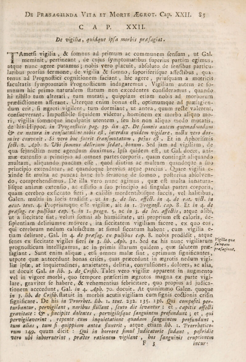 C A P. XXII. De vigilia'i quiAque ipfa morbis prtffagiat. ^y^Ametfi vigilia , & lomnus ad primum ac communem fenTam , ut Gal. £ meminit, pertineant , de cujus fymptomatibus fuperius partim egimus, atque nunc agere putamus; nobis vero placuit, abfoluto de fenfibus particu- laribus prorfus (ermone, de vigilia c!c fomno, foporiferirque alTeflibus , qua¬ tenus ad Prognoftici cognitionem faciant , hic agere , priufquam a motricis facultatis fymptomatis Prognollicurn indagaremus . Vigiliam autem ac fo- innum hic primo naturalem (latum non excedentes confideramus , quando hi nihilo tum alterati , tum murati , quippiam etiam nobis ad morborum praedi(flionem afferant. Uterque enim bonus e(l, optimumque ad praelagien- dum erit, fi aegroti vigilent, tum dormiant, ut antea, quum rede valerem, confueverant. Impoffibile fiquidem videtur, hominem ex morbo aliquo mo¬ ri, vigilia fomnoque inculpatis utentem , feu his non aliquo modo mutatis, de his>Hippoc. in Trognofiicis pag. 47* De [omnis autem quemadmodum e.v natura in confuetudine nobis efi, intcrdiu quidem vigilare^ noBu vero dor^ mire convenit • Si vero hoc fuerit franfmutatum , peftis eji . Et in Aphorifmis feSl, '1. ^ph- 2. Zdbi fomnus delirium [edat, bonum. Sed jam ad vigiliam, de qua fejundim nunc agendum duximus, Ipfa quidem efl, ut Gal. docet, ani¬ mae extenfio a principio ad omnes partes corporis, quam contingit aliquando multam, aliquando paucam eiTe , quod diutius ac multum quandoque a fuo principio extendatur, ac quandoque brevius atque parcius . Quare vigilia e- xinde fit inulta ac pauca: hanc iub fermone de fomno , poflerius abiolven- do, comprehendimus. De illa vero nunc agimus , qu3e efl multa innatura- lifque animae extenfio, ac effufio a fuo principio ad lingulas partes corporis, quam cerebro exficcato fieri , a calidis mordentibufque fuccis, vel halitibus, Galen. multis in locis tradidit , ut in 5. de loc. ajfeSl. in 4. de rat. viSl. in itcut> text. 4. Propriumque clTe vigiliae, ait in i. Tregnoft. cap. 8. Et in 4. de prcefag, ex pulfibus cap. 5. in i. progn. 5, ac in 3. de loc. ajfebiis ^ atque alibi, ut a liccitate fiat, veluti fomni ab humiditate, uti proprium eft caloris, de- fipientiam deliriumve movere , ita ficcitatem vigiliam facere , ex quo eos, qui cerebrum nedum calefadum at fimul ficcatum habent , cum vigilia e- tiam delirare, Gal. in 4. de preefag. ex pulfibus cap. 8. nobis prodidit , atque fenes ex ficcitate vigiles fieri in 3. lib. ^pb. 31. Sed ex his nunc vigiliarum prognoflicum intelligamus, ac in primis illarum quidem , quae falutem lagiant . Sunt enim aliquas , etfi omnes malae fine , optimum fignificantes, ^ utpote quae antecedunt bonas crifes, quas praecedunt in aegrotis nedum vigi¬ liae ipfae, at inquietudines, anxietates, deliria, convulfiones, dolores, ac alia, ut docuit Gal. in lib. 3. de^Crifib. Tales vero vigilias apparent in augmento vel in vigore morbi, quo tempore praefertim aegrotos magna ex parte vigi¬ lare, graviter fe habere, & vehementius febricitare, quo propius ad judica¬ tionem acccedunt, Gal. in 4. .Aph. 70. docuit. At quinimmo Galen. quoque in 3. lib* de Cr/yi'^. (latuit in morbis acutis vigiliam cumfignis co(n:ionis crifin fignificare. De his in Vrorrhet. lib. i. text. 232. 135. 136. Qiii compofiti per- turbantur^ pervigilant , naribus ftillant , fexto die levantur ; et , capitis affebli gravitate : is* , [incipite dolentes , pervigilefque [anguinem profundunt ; et , qui pervigilaverint , repente cum inquietatione quadam [anguinem profundunt , tum alias , tum fi quippiam antea fluxerit , atque etiam lib. i, Vrorrhetico- rum 149, quum dicit : Qui in horrore fimul judicatorie [udant , pofiridie vera ubi inhorruerint , praeter rationem vigilant , hos [anguinis eruptionem