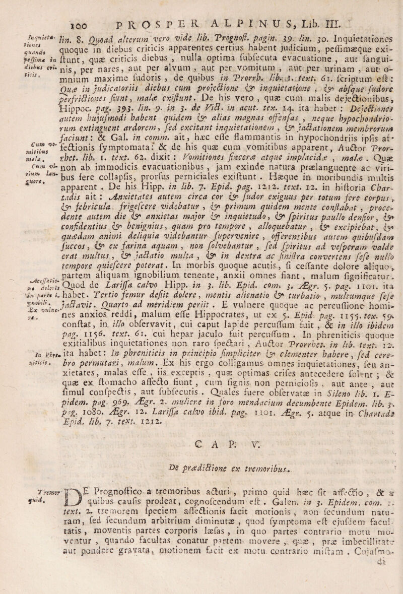 Mqnlepii^ s. Ouoad alterum vero vide lib, Trognofl. pagm. lin. 50. Inquietationes 'aulndo quoque in diebus criticis appareriotes certius habent judicium, peffimaeque exi- feffim* in fluntj quae criticis diebus , nulla optima iubreciua evacuatione , aut fangui- ditLas fW. pej. nares, aiu per alvum , auc per vomitum , aut per urinam , aut- o- milium maxime fudoris , de quibus 112 Trorrk /iki j, text, 61. feriptum efi : Ouce in judicatoriis diebus cum pro)eBions inquietatione , abfque fudore ^rfriBiones fiunt i malas exifiunt. De his vero, quae cum malis dejedlionibuSj Hippoc. pag. 9' 5. d.e FiB. in acut. tex. 14. ita habet : DejeBiones autem hu\ufimodi habent quidem alias magnas offenfas , izeque hypochondrio¬ rum extinguent ardorem, fied excitant inquietationem , is^ jaBationem membrorum faciunt: Sc Gal. in comm. ait, ha;c effe flammantis, in hypochondriis ipfis af- fedionis fymptoraata: & de his qu^ eum vomitibus apparent, y\u(fIor Pror- thet» lib» I. tex$. 63. dixit ; Vomitiones finceres atque implacidcs , maiiS . Quae cnm vU non ab immodicis evacuationibus , jam exinde natura praelanguente ac viri- bus fere collapfls, prorfus perniciales exiflunt . Haeque in moribundis multis apparent . De his Hipp. in lib. 7. Epid. pag. 12.12. text. 12. in hifloria Chat- tadis ait : ^4.nxietates autem circa cor iy> /udor exiguus per totum fere corpus^ ^febricula, frige fcere videbatur , (y> primum quidem mente conjiabat , proce¬ dente autem die iy anxietas major is^ inquietudo, iy' fpiritus paullo denfior, confidentius benignius ^ quam pro tempore , alloquebatur , excipiebat, iy* quisdam animi deliquia videbantur fupervenire , offeremibus autem quibufidam fuccos, iy» ex farina aquam , non folvebantur , fed fpiritus ad vefperam valde erat multus., ^ jaBatio multa , <iy> in dextra ac fimjira convertens fefe nullo tempore quiefeere poterat. In morbis quoque acutis, fi ceiraiite dolore aliquov partem aliquam ignobilium tenente, anxii omnes fiant, malum flgniflcatur. de Larijfa calvo Hipp. in $. lib. Epid. com. ^gr. 5. pag. iroi. ita pArrt K habet. Tertio femur defiit dolere ^ mentis alienatio turbatio ^ multumque fefe ^ohiii. jallavit. Quarto ad meridiem periit . E vulnere quoque ac nercudione- horni- nes anxios reddi, malum efle Hippocrates, ux ex 5.. Epid. pag. 1155. 55^ conflat, in illo obfervavit, cui caput lap-de percuiTum juit , & in illo ibidem pag. 11^6. texL 61.^ cui hepar jaculo £uit perculTuni . In phreniticis quoque exitialibus inquietationes non raro fipeifl^ari , Audor Vrorrhet. in hb. text. 12*. in Bru ita habet: /«■ phreniticis in principio [impliciter iy> clementer habere, fed cere- mfieis. hro per mutat fi malum. Ex his ergo colligamus omnes inquietationes, fieu an¬ xietates, malas efle., iis exceptis , quae optimas crifes antecedere fiolent \ & qu2S ex flomacho affedo fiunt , cum fignis, non perniGiolis , aut ante , aut fimul confipedis , aut rubfecutis . Qiiales fuere obfervatse in Sileno hb. i. E- pidem. pag. ^5^, rEgr. 2. muliere in foro mendacium decumbente Epidem. lib. y. pag. 1080. jEgr. 12. Larijfa calvo ibJd. pag,.- iioi, j£gn, 5. atque in Chartade Epid, lib, 7. tetit. 1212. c A P: r. I>S proidiBione ex tremoribus..- , ' T?m9r Prognoflico-a fremoribus aduri , primo quid haec fit atfedio , dc I J quibus, caufis prodeat, cognorcendum-’efl , Galeo, in 5. Epidem. com. t. text. '2» tremorem fpe-ciem affedionis facit morionis , non recundum natu¬ ram, fed fecundum arbitrium diminutae , quod fymptoma ed ejufJem facul¬ tatis , nio-ventis partes corporis laefas , in quo partes contrario mom mo- ve.mtur , quando facultas» conatur partem^ movere ,, -quae , pra; imbecllliratc aut pofidsre gravata.v motionem facit ex motu, contrario mhhm . Cuiufnaa^