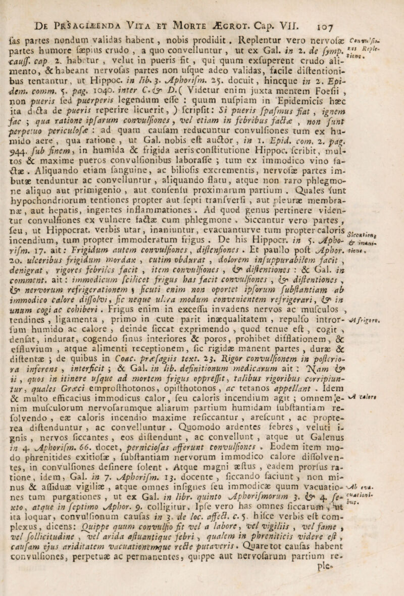 fas partes nondum validas habent , nobis prodidit . Replentur vero nervofae partes humore faepius crudo , a quo convelluntur , ut ex Gal. in 2. de fymp, ■^auff, cap 2. habv‘tur , velut in pueris fit , qui quum exfuperent crudo ali- mento, & habeant nervofas partes non iifque adeo validas, facile dillentioni- bus tentantur, ut Hippoc. in lih^'^. ^Aphorifm. 25. docuit, hincque in 2. £px- dem, comm. 5. pag. 1040. inter C.(3^ JD.( Videtur enim juxta mentem Foefii , non pueris led puerperis legendum^ elfe : quum nufpiam in 'Epidemicis haec ita dxffa de pueris reperire licuerit, ) fcripfit: S; pueris fpafmus fiat , ignem fac ; qua ratione ipfarum convulfiones, n>el etiam in febribus faBae , non funt perpetuo pericidofa : ad quam caufam reducuntur convulfiones tum ex hu- inido aere , qua ratione , ut Gal. nobis efi: auclor , in i. Epid, com^ 2. pag, fub finem ^ in humida & frigida aeris conllitutione Hippoc. fcribit, mul¬ tos & maxime pueros convulfionibus laborafTe ; tum ex immodico vino fa- €lae . Aliquando etiam fanguine, ac biliofis excrementis, nervofas partes im¬ butas tenduntur ac convelluntur , aliquando flatu, atque non raro phlegmo¬ ne aliquo aut primigenio , aut confenlu proximarum partium . Quales funt hypochondriorum tentiones propter aut fepti tranfverfi , aut nleuras membra¬ nas, aut hepatis, ingentes inflammationes . Ad quod genus pertinere viden¬ tur convulfiones ex vulnere fallas cum phlegmone , Siccantur vero partes , feu, ut Hippocrat. verbis utar, inaniuntur, evacuanturve tum propter calaris incendium, tum propter immoderatum frigus . De his Hippocr. in 5. ^pho- rifm, 17. ait; Frigidum autem convulfiones ^ diflenfiones . Et paullo pofl ,Aphor, 20. ulceribus frigidum mordace , cutim vbdurat , dolorem injuppurabilem facit , denigrat , rigores febriles facit , item convulfiones , ir difientiones : & Gal. in comment. ait: immodicum fcilicet frigus has facit convulfiones , isn difientiones , nervorum refrigerationem } ficuti enim non oportet ipforum fubftantiam ab immodico calore dijjolvi, fic neque uLra modum convenientem refrigerari y iy in unum cogi ac cohiberi. Frigus enim in exceflu invadens nervos ac mufculos , tendines , ligamenta , primo in cute parit inaequalitatem , repulfo intror- ^frigon, fum humido ac calore , deinde ficcat exprimendo , quod tenue eft , cogit > denlat, indurat, cogendo finus interiores & poros, prohibet difflationem, & effluvium , atque alimenti receptionem, fic rigidas manent partes , durae & diflentae ; de quibus in Coae, pnefagiis text, 2^, Kigor convuljionem in pofierio- ra inferens , interficit ; & Gal. in lib, definitionum medicarum ait : Id^am ii , quos in itinere ufque ad mortem jrigus oppreffit y talibus rigoribus corripiun¬ tur y quales Gratci emproflhotonos, opilthotonos , ac tetanos appellant » Idem & multo efficacius immodicus calor, feu caloris incendium agit ; omnemJe- ^ s*ior$ nim mufculorum nervofarumque aliarum partium humidam fubftantiam re- folvendo , eae caloris incendio maxime reficcantur , arefeunt , ac propte- rea diftenduntur , ac convelluntur . Quomodo ardentes febres , veluti i- gnis , nervos ficcantes , cos diftendunt , ac convellunt , atque ut Galenus in 4. ephorifm, 66. elocet, perniciofas afferunt convulfiones . Eodem item mo¬ do phrenitides exitiofas , fubftantiam nervorum immodico calore diffblven- tes, in convulfiones definere folent . Atque magni aeftus , eadem prorlus ra¬ tione, idem 5 Gal. in 7. ^phorifm. 13. docente, ficcando faciunt, non mi¬ nus & affiduas vigiliae , atque omnes infignes feu immodicae quum vacuatio- nes tum purgationes , ut ex Gal. in libr, quinto ^phorifmorum 3, 4, fe- xtOy atque in feptimo ^phor. colligitur. Ipfe vero has omnes ficcarum VK.U ita loquar, convulfionum caufas in 3. de loc. affcB. r. 5. hifce verbis eft com¬ plexus, dicens: Quippe quum convulfio fit vel a labore y vel vigiliis , vel fame » vel follicitudine , vel arida afiuantique febri , qualem in phreniticis videre eft , caufam ejus ariditatem vacuationCmque reBe putaveris, Quare tot caufas habent convulfiones, perpetuae ac permanentes, quippe aut nervofaruni partium re-