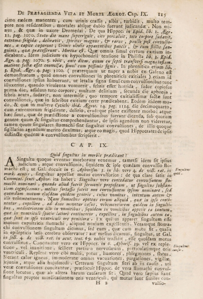 ciino caedem manentes', cum urinis crafTis , albis , turbidis , multo tem¬ pore non reficientibus , mortales abfque dubio fuerunt judicandae . Non mid nus , & quae in uxore* Dromedai . De qua Hippoc. '/;; Epid. lib. i. /£gr. II, pag. 1070. Sexto die mane fuperriguit, cito percaluit, toto corpore fudavit, extrema^frigida , deliravit , Jpiritus magnus , 6^ rarus , paullo'pofl convuljto- nes , a capite coeperunt ; Urinis oleofts apparentibus paucis , ^ cum filiis fan^ guinis y qure prcecejferunt, Mortua eft. Quae omnia fimul certum exitium in¬ dicabant. Idem judiciurn ex hypochondrii tenfione in Phili fla lib, s* Epid, jEgr, 4. pag. 1070. 5. obiit'y ante diem\ quum ex'fepti tranpverfi magna injlam* matione fati a effet convulfa, fimul cum pejftmis fignis . In phrenitico etiam lib. Epid. ^gr. 4. pag. 1100. ( praeterquam ut nuper a nobis ex Galeno efl demonftraturn , quod omnes convulfiones in phreniticis exitiales ) etiam id convuifiones ipfius habuerunt, ut letalia figna fimul cum convulfionibus tunc illuxerint, quando virulenta vomuerit , febris effet horrida , fudor copiofus prima die*, afiGduus toto corpore, multum delirium , fecunda die aphonia , febris acuta, fudavit, non intermifit , quo tempore exitialiflimae fadiae funt convulfiones, quae in febribus exitium certe praedicabant! Eodem itidem mo¬ do, dc quae in muliere Cyzichi ibid. ^grot. 14. pag. 1114. die decimoquarto, cum extremorum frigiditate, delirio, crudcque plane exiflente morbo; atque haec funty quae de praedidlione a convulfionibus fuerant dicenda, fub quorum genere quum Sc fingultus comprehendantur, de ipfis agendum non videretur, tarnen quum fingulares flomachi fint fingultus convulfiones , de illis quoque agendum‘merito duximus, atque eo magis, quod Hippocrates de ipfis diitindle quidem a convulfionibus* fcripferit.- C A P, IX. Ouid fingultus in morbis praedicant V A Singultu quoque eventus morborum venemur , tametfi idem fit Ipfius judicium , atque convulfionis, fiquidem <Sc ipfe quaedam convulfio (to- inachi efl ut Gal. docuit in 5. Mphorrfm. 3. in hb. vero 4. de viEl. rat. in morbi acutis , fingultus appellat motus convulforios : de qua clare fatis’ Commcnt. fextiyiphor. ita habet: Singultus vero concedatur convulfionem machi nominari , quando aliud fuerit fermonis propofitum , ut fingultus jubfian- tiam cognofcamus , melius fortajfis fuerit non convulfionem ipfum nominare , fed' quemdam motum ejufdem quidem generis , cu)us vomitus , intentum autem (3^ illo vehementiorem . li^am ftomachus apetens eorum aliquid , quee in ipfo conti¬ nentur , expellere , ad duos movetur cafus, vehementiorem quidem in fingulti- bus , mediocriorem illo in vomitibus , fiquidem in vomitibus appetit ea tantum,. qU(€ in ventriculi fpatio latiori continentur , expellere , in fingultibus autem ea, qu£ funt' in ipfo ventriculi ore penitiora l x quil)us apparet fingultum effe motum expultricis itomachi , aliquod noxium expellentis. Veramque floma¬ chi convulfionem fingultum dicimus, fed eum , quae cum motu fit , qualis in epilepticis laefo cerebro obfervatur : aut melius dicamus, fingultus, ut Gal. in Jebl. 4. ae viB. rat. in acut, text. 6p. nobis tradidit , efle quofdam motus convulfivos . Concieantur vero ex Hippocr. in 6. Mpborif. 59. vel ex reple- , tione , vel inanitione , fcilicet partium nervofarum , particulatimque oris ventriculi . Keplent vero cibi multi, potus , humores, phlegmones , flatus. Siccant calor igneus, immoderatae omnes vacuationes, purgationes, vigiliae, jejunia , atque alia hujufmodi . Ceterum fingultum fieri ab iis caufis , uti verae ccnvulfiones concitantur, praedocuit Hippoc. de vera flomachi convul- fione locutus , quae* ab altera harum caufarum fit. QLiod vero faepius fiant fingultus propter mordicationem oris ventriculi, qui motus funt fimiles con- H 2 vulfio-