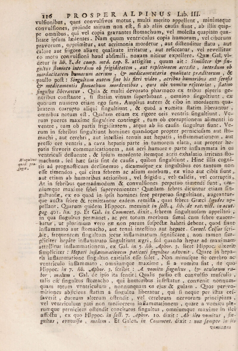 Yulfionibus , quos convulfivos motus,, multi merito appellent, minimeque convulfiones, proinde mirum non eft, fi ab aliis caufis fiant, ab illis quip-- pe omnibus * qui vel copia gravantes ftomachum, vel molelta quapiam qua- litate i priira feti entes. Nara quum ventriculus copia humorum, vei ciborum pravorum^ opprimitur, aut acrimonia mordetur , aut diftendicur flatu , aut calore aut frig,or© aliavc qualitate irritatur , aut reficcatur , vel revellitur eo metu convulfioni haud abfimili, noxam nititur expellere. Quae Gai. vi¬ detur in tib, comp. med. cap, 8. attigifse , quum ait ; Similiter jin- gultus ftQnraco interdum ob frigiditatem ^ aut repletionem accedit , interdum oh mordacitatem humorum acrium , ^ medicamentaria qualitate praeditorum , & o paullo poft : Singultum mtem fine his fieri video , acribus-humoribus aut ferofii ^ medicamentis fiomachum mordentibus , qms ubi vomitw rejecerint , fiatim^ ^ fingultu liberantur . Quia & multi devorato pharmaco ex tribus piperis ge- ^ ncribus conflante , fi flatim vinum fuperbibant , omnino fingultiunt , ex quorum numero etiam ego fum. Amplius autem & cibo in mordacem qua¬ litatem corrupto aliqui fingultiunt , Sc quod a romitii flatim liberantur omnibus notum efl . Quidam etiam ex rigore oris ve-ntris fingultiunt. Ve¬ rum pueros maxime fingultire contingit , tum ob corruptionem alimenti in ventre , tum ob partis frigiditatem , atque ab iis caufis- fingultus fiunt. Ve¬ rum in febribus fingultiunt homines quandoque propter perniciofam aut fto- machi , aut cerebri , aut inteflini tenuis aut hepatis , inflammationem , aut preflo ore ventris > a cava hepatis parte in tumorem elata, aut propter he¬ patis fervoris communicationem , aut acri humore e parte inflammata in os ventriculi defluente , dc ipfum mordente itemque acris exhalatio irritans llo- achum , (ed haec fatis fint de caufis , quibus fingultiunt. Hinc illis cogni- tis ad prognofticum deciinenTUS' , dicamufque ex fingultibus- eos tantum^ noii; elTe timendos , qui citra febrem ac alium morbum, ex vino aut cibis fiunt aut etiam ab humoribus acrioribus , vel frigid's , veb calidis, vel corruptis,. Ac in febribus quemadmodum & convulfiones perpetuo trmendr funt , om- niumque maxime febri fupervenientes* Qusdam. febres dicuntur etiam fla' guhuofae., ex ea quod in- ipfls homines fere perpetuo- fingultiant airgeantur- que auifla febre remittantur eadem-refniflh , quas febres Graeci lygodes ^o-- pellant. Quarum quidem Hi ppocr. meminit /c<V. 4 lib* de rativiH, in acuti pag‘401. lin. 5-9. Et G'al. inXomment, dixit, febrem fingultuofarn appellari , in qua fingultus permanet , ac per totum morbum flmul cum febre exacer- -batur', ut plorinium vero ese non parum fufpedlae haberi debent, quod fianD inflammato aut ftomacho, aut tenui inteflino aut hepate. QorneL Celfus Icn» ,bit, frequentem flngultum jecur inflammatum fignificare ; non tamen flm- pjiciter hepate inflammato fingultiunt aegri, feJ quando hepar ad maximam* attoMirur inflammationem, ex Gal. in. 5. lib^ ^Aphor. licet Hippoc. clixeriD fimpliciter c Hepati infi'ammationem patienti fingiiltus advenit , Quare in hepa-* ris inflammatione fingultus exitialis efie folet . Non minufque fit cerebro ac- ventriculo inflammato omniiiinque maxime , fi a vomitu fiat , de quo^ Hippoc. 7. lib. ^phor. 5, feribit : vomitu fingultus , oculorum ru^ }>0Y , malum . Gal. de ipfo ita fentit: Qiralis pallio efl conVulfio mufculis , talis efl'fingultus flomacho , qui humoribus infeflatur , convenit nonnum¬ quam totum ventriculum , nonnunquam os ejus^ <3c gulam . Qiios pervo- mliioncs abjiciens flatim a fingultu liberatur , qui fi neque per iflas cef- faveiit , duorum alterum oftendit , vel cerebrum nervorum^ principium , vel ventriculum pati non mediocrem inflamoiationera , quare a vomitu ple¬ rumque perniciem oilendit concitatus fingultus , omniumque maxime in ilei 'affc£lu , ex quo Hippoc. in feB. 7. ^phor, 10. dixit : Ab ileo vomitus , fim- gultus , emviiffio , malum . Et Qalen, in Comment, dixit : non femper in iis- vomititm