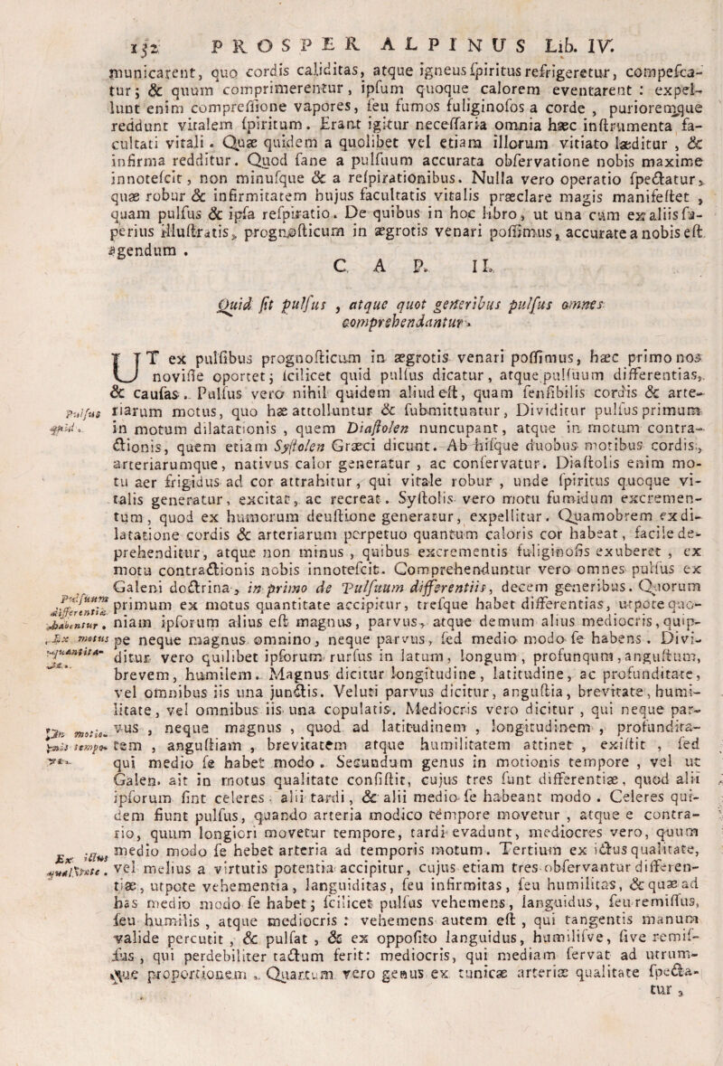 PuJfus rnunicarent, ouq cordis caliditas, at<3ue igneusfpiritusrefrigeretur, compefca- turj & quum comprimerentur, ipfum quoque calorem eventarent : expel-^ luDt enim compreflione vapores, ieu fumos fuliginofos a corde , puriorenique reddunt vitalem (piritum. Erant igitur necefiTaria omnia hsec inftrumenta^fa¬ cultati vitali. Quae quidem a quolibet vel etiam illorum vitiato laeditur 1 & infirma redditur. Quod fane a pulfiium accurata obfervatione nobis maxime innotelcit, non minufque dc a relpirationibus. Nulla vero operatio fpedtaturj quas robur Sc infirmitatem hujus facultatis vitalis praeclare magis manifeftet , quam pulfus Sc ipfa refplratio* De quibus in hoc libro, ut una cum ex?aliisfa- periiis iiludratiSj, progtiiofticum in aegrotis venari pofiimus, accurate a nobis eft, agendum , C, A P. IL ^id fit fulfus , atque quot generibus pulfus amnes^ comprehendantur'^ UT ex pulfibus prognoificum in aegrotis venari pofTimus, haec primono^ novifie oportetj Icilicet quid pulfus dicatur, atque.pulfuum differentias,, & caufas. Pulfus vero nihif quidem aliudeft, quam fenfibilis cordis & arte¬ riarum motus, quo hs attolluntur & fubmittuntur, Dividitur pulfus primum in motum dilatationis , quem Dlajlolen nuncupant, atque in, motam contra- dlionis, quem etiam Syfio/en Graeci dicunt. Aferfiifque duobus moribus cordis,, arteriarumque, nativus calor generatur , ac confervatur. Diaflolis enim mo¬ tu aer frigidus ad cor attrahitur, qui vitale robur, unde fpiritus quoque vi¬ talis generatur, excitat, ac recreat. SyrtoHs vero motu fumidum excremen¬ tum, quod ex humorum deuflione generatur, expellitur. Quamobrem exdi- lataeione cordis Sc arteriarum perpetuo quantum caloris cor habeat, facile de¬ prehenditur, atque non minus , quibus excrementis fuliginofis exuberet , ex motu contradfionis nobis innotefeit. Gomprehendurrtur vero omnes pulfus ex ^ Galeni do£lrina > primo de Vulfuum differentiis^ decem generrbus. Quorum primum ex motus quantitate accipkur, trefque habet differentias, urpocequo- niam ipfonim alius e ft magnus, parvus, atque demum alius mediocris, quip- motus neque magnus omnino, neque parvus, fed medio modo fe habens. Divi- yero quilibet ipforum rurfus in latum, longum , profunqum,anguftuni, brevem, humilem.- Magnus dicitur longkudine, latitudine, ac profunditate, vel omnibus iis una jundis. Veluti parvus dicitur, anguflia, brevitate, humi¬ litate, vel omnibus iis* una copulatis. Mediocris vero dicitur , qui neque par¬ vus , neque magnus , quod ad latitudinem , longitudinem*, profundita- ^Is sempo* te 111 , angufliam , brevitatem atque humilitatem attinet , exiffit , fed qui medio fe habet modo . Secundum genus in motionis tempore , vel ut Galen. ait in motus qualitate confidit, cujus tres funt differentiae, quod alii ipforum fint celeres .'alii'tardi, & alii medio fe habeant modo . Celeres qui¬ dem fiunt pulfus, quando arteria modico tempore movetur , atque e contra¬ rio, quum longiori movetur tempore, tardi* evadunt, mediocres vero, quum medio modo fe hebet arteria ad temporis motum . Tertium ex idus qualitate, . vel melius a virtutis potentia^ accipitur, cujus^etiam tres obfervantur differen¬ tias, utpote vehementia, languiditas, feu infirmitas, feu humilitas, &qa^ad has medio modo fe habet, fciiicet pulfus vehemens, languidus, feuremifTus, feu humilis , atque mediocris t vehemens autem eft , qui tangentis manum valide percutit , & pulfat , & ex oppofito languidus, htimilifve, five remif- ius , qui perdebiliter tadum ferit: mediocris, qui mediam fervat ad utrum- ijue p-roportionein Qiiarxum vero geaus ex tunicae arteriGC qualitate fpeda- tur motio. 3-