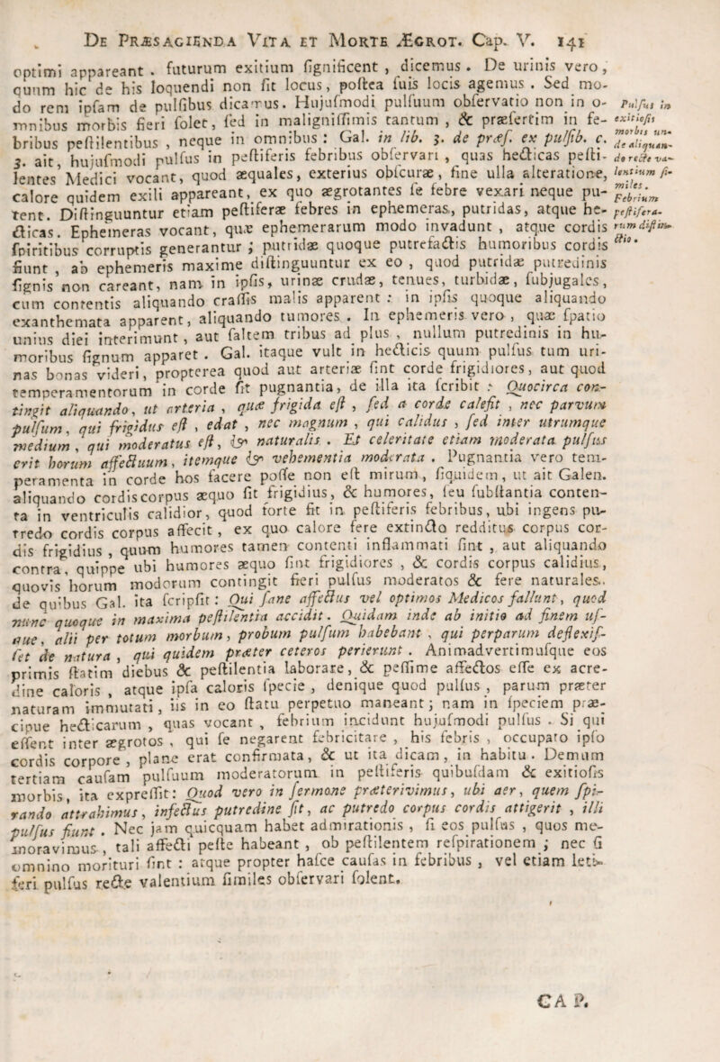 optimi appareant . futurum exitium fignificent , dicemus. De urinis vero , c^unm hic de his loQuendi non fit locus, poftca iuis locis agemus • Sed mo¬ do rem ipfam de pulfibus dicamus. Hujufmodi pulfuum obfervatio non in o- mnibus morbis fieri folet, Ted in maligniffimis tantum , 6c prsefertim in fe¬ bribus pefiilentibus , neque in omnibus : Gal. /jb. 5. de pr<ff, ex pulfib. c, 3. ait, hujufmodi pulfus in pefliferis febribus obfervan , quas hedicas pefii- lentes’Medici vocant, quod aequales, exterius obfcurae, fine ulla alteratione, calore quidem exili appareant, ex quo aegrotantes fe febre vexari neque pu¬ tent. Difirnguuntur etiam peftiferae febres in ephemeras, putridas, atque hc- dicas. Ephemeras vocant, qux ephemerarum modo invadunt , atque cordis fpiritibus corruptis generantur; putridae quoque putrefadis humoribus cordis fiunt , ab ephemeris maxime diftinguuntur ex eo , quod putridae putredinis fignis non careant, nan!- in ipfis, urinae crudae, tenues, turbidae, fubjugalcs, cum contentis aliquando cralfis malis apparent : in ipfis quoque aliquando exanthemata apparent, aliquando tumores . In ephemeris vero , quae fpatio unius diei interimunt, aut faltem tribus ad plus , nullum putredinis m hu^ moribus fignum apparet . Gal. itaque vult in hedicis quum pulfus tum uri- nas bonas videri, propterea quod aut arteriae fint corde frigidiores, aut quod temperamentorum in corde fit pugnantia, de illa ita Icribit Quocirca con:- thi9it aliquando, ut erteria , quee frigida efl , fed a corde calefit , wer parvun* pulfum, qui frigidur efl , edat , nec mognum , qui calidus , fed inter utrumque medium! qui moderatus efi, naturalis , Is celeritate etiam moderata, pulfus erit horum afebluum. itemque vehementia moderata . Pugnantia vero tem¬ peramenta in corde hos facere polTe non efl mirum, fiquidem, ut ait Galen. aliquando cordis corpus aequo fit frigidius, & humores, feu fubftantia conten¬ ta in ventriculis calidior, qnod forte fit in peflifens febribus, ubi ingens piv- Tredo cordis corpus affecit, ex quo calore fere extindo redditus corpus cor¬ dis frigidius , quum humores tamen- contenti inflammati fint , aut aliquando contra, quip’pe ubi humores aequo fint frigidiores , & cordis corpus calidius, quovis horum modorum contingit fieri pulfus moderatos & fere naturales, de quibus Gal. ita rcripfir: Oui fane affeBus vel optimos Medicos fallunt, quod nunc quoque in maxima peftilehtia accidit. Quidam inde ab initio ad finem uf- aue. alii per totum morbum, probum pulfum habebant, qui perparum defiexifi fet 'de natura , qu^i quidem praeter ceteros perierunt . Animadvertimufque eos primis ftatim diebus dc peflilentia laborare, & peflime afledos efle ex acre¬ dine caloris , atque ipfa caloris fpecie , denique quod pulfus , parum praeter naturam immutati, iis in eo flatu perpetuo maneant; nam in fpeciem prae¬ cipue hedicarum , quas vocant , febrium incidunt hujufmodi pulfus . Si qui eflent inter aegrotos , qui fe negarent febricitare , his febris , occuparo ipfo cordis corpore, plane erat confirmata, & ut ita dicam, in habitu. Demum tertiam caufam pulfuum moderatorum in peltiferis quibufdam & exitiofis morbis, ita expreflit: Quod vero in fermone praterivimus, ubi aer, quem fpi.~ rando Attrahimus, infers putredine fit, ac putredo corpus cordis attigerit , illi pulfus fiunt . Nec jam quicquam habet admirationis , fi eos pulfus , quos me- inoravimus', tali affedi pefle habeant , ob peflilentem refpiratlonem ,• nec (i omnino morituri fint : atque propter hafce caufas in febribus , vel etiam leti>- feri pulfus rede valentium fimilcs obfervsri folent* Piilfm ir» exitio/ii Tnotbts un¬ de Alidjutn^ de recte va.-- lentium fi- Tniles. Febrium pejtifera- rtim difiin^ itio. GA ?.