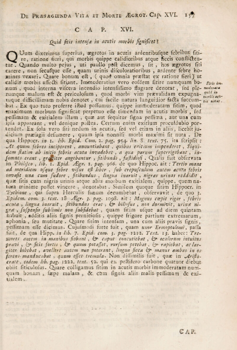 C A P. XVI. Quid fttis intenja in acutis morbis jignifcet J QUum dixerimus fuperius, aegrotos in acatis ardentibufque febribus fiti- re, ratione fteri, qui morbis quippe calidioribus atque ficcis confli(flen- tur . Quando multo pejus , uti paullo p®ft dicemus , (it , hos aegrotos fiti carere , non fecufquc elTe , quam urinis difcoforatioribus , ardente febre ho¬ mines vexari. Quare bonum eft , ( quod^ omnia praelfat ex ratione fieri) ut calidis morbis affc(fl:i fitfant. Immoderatius vero eofdem fitire numquam bo¬ num , quod interna vifcera incendio iotenfiirimo flagrare denotat , fed ple¬ rumque malum eft 6c periculofum , quod morbi vim praevalidam expugna- tuque difficillimam nobis denotet , cui facile natura languidior fa<fta fuccum- hn Ex quo tuto proferre iftud poffumus, quippe imrhcderatam fltim, quod maximum morbum flgnificat perpetuo efte timendam in acutis morbis , fed pefllmam Sc exitialem illam , quae aut fequitur flgna- peflima , aut una cum ipfa appareant , vel denique poftea. Certum enim exitium proculdubio por¬ tendet. Ex fola vero fiti nedum in acutis, fed vcl etiam in aliis, licebit ju¬ dicium praefagii defumere , quum ipfa nonni'fi morbi maximi fit nora . De qua Hippocr. i. /ib. Epid. Com. 2. pag. 954. lin. 8. text. 75. ita fcripfit ; quum febres inciperent , annuntiabant , quibus exitium impenderet , Siqui¬ dem ftatim ab initio febris acuta invadebat, a qua parum [uperrigsbant , in- [omnes, erant , grrj^iter angebantur , Jitibundi y jaflidiofi , Qualis fuit obfcryata in Vhiiijco , lib. i. Epid. ^gr, i. pag^ <^66. dc quo Hippoc. ait : Tertio mane ad meridiem ufque febre vifus eft liber , fub crepufculum autem aciita febris invafit una cum fudore , ftttbundus , lingua inaruit , nigras urinas reddidit , quae fitis cum nigris urinis atque aliis morbum exitialem, quippe, quem na¬ tura minime poffet vincere , denotabat . Similem quoque fitfm Hippocr. in Tythione , qui fupra Herculis fanum decumbebat , obfervavit , de quo 5. Epidem. com. 5. te.xt. 18 ^Egr. i. pag. 1098. ait : Magnus cxpit rigor , febris acuta , lingua inaruit , fitibundus erat , iy» biliofus , non dormivit y urinae ni- grof y fufpenfio fublimis non fuhftdebat , quam fitim ufque ad diem quintam habuit , fidditis aliis fignis perniciofis , quippe frigore partium' extremarum, aphonia , feu mutitate . Quare fitim intenfam , una cum aliis pravis fignis, peflimam effe dicimus. Cujufmodi fbrte fuit , quam uxor F^rmoptoiemiy pafia luit, de qua Hipp..lib. 7. Epid. com. 5. pag. 12r2. Text. 1$. habet: Tre- Stores autem in manibus fiebant , caput concutiebat , oculorum intuitus pravi y iy fitis fortis , iy quum potajfety rurfurn petebat.. iy rapiebat y aclar^ giter bibebat , avellere autem non poterant, lingua ficca iy manus ambas in os ferens^ manducabat , quum effet tremula. Non difiimilis fuit , quae in ^rifia- crate, eodem Itb. pag. 1222. text. 52; qui ex peftifero carbone quatuor diebus obiit fiticuiofus. Quar-e colligamus fitim in acutis morbis immoderatam nurh- quam bonam , faepe malam , &. Ctim fignis aliis malis peflimam <Sc exi- Ualem-,. 1 Sitis ifn. fnoJerdt* ^uid in tHorbh dcO- tis net AS, CAIK