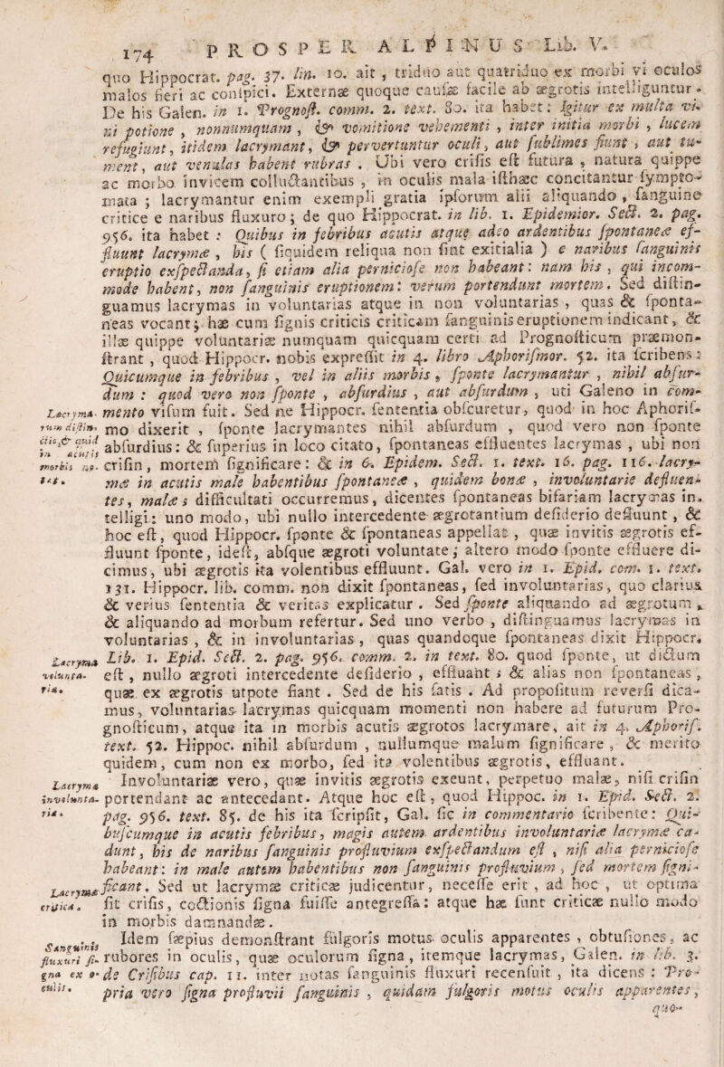 L&crymA- 7U-rH dijiin-’ cfk^& GUid tn acHfis fKsrhli ri9‘ » •velunfA^ fi 4, Latrym^ invslnnta- Tt£ • L^crymti^ CTif>C4 a SAfigninis fluxuri fi- gna ex 9- stilis. ■^PKOSPB^ ALI^I^JUS' Lib. V-' ouo Hippocrat, 57- » tddno aut quah'iduo ex morbi vl oculos malos beri ac conipici. Externse quoque caufe facile ab segrotis mteUiguntur. De his Gaien. i* Vrognojf. comm, 2. text. 80. ita hzhm Igitur ets multa vu ni potione , nonnumquam , vomitione vehementi , inter initia morbi , lucem refuoiiint-i itidem lacrimant ^ pervertuntur oculiaut fuhlimes fiunt » aut^ tu* ment^ aut venulas habent rubras , Obi vero crifis eft iutura , natura quippe ac morbo invicem collu^Oiantibus , *m oculis niala illh^c concitantur tymp^o- mata ; lacrymantur enim exempli gratia ipiorum aiii aliquando » fanguioe critice e naribus fluxuro 5 de quo Mippocrat. in lib. i. E^pidemior, Sc^, 2. pag, P56. ita habet : Qtiibus in febribus acutis atque adeo ardentibus fpontanCs^ ef- fiuunt lacrymae , his ( fiquidem reliqua non flnt exitialia ) e naribus Canpiinn eruptio exfpeBanda, fi etiam alia pernichfe non habeant: nam his , qui incom¬ mode habent, non [anguinis eruptionem: ystum portendunt^ mortem. Sed diflin- guamus lacrymas in voluntarias atque in non voluntarias , quas Sc Tponta-» neas vocant j hae cum flgais criticis criticam fanguiniseruptionem indicant, & illas quippe voluatariss numquam quicquam cerd ad Prognofticum prsemon* ffrant, quod Hippocr. nobis expreffic in 4* libro ^Aphorifmor. ^2. ita fcribens; Ouicumque in febribus , vel in altis morbis^ fponte lacrymantur , nihil abfuT* dum : quod vero non fponte , abfurdlus , aut abfurdufn , uti Galeno in coryo» mento vifiim fuit. Sed sie Hippocr. fententla obfcuretur, quod in hoc Aphorif- mo dixerit , fponte lacrymantes nihil abfurdum , quod vero non fponte abfurdius: & fuperius in loco citato, fpontaneas effluentes lacrymas , ubi non crifin, mortem fignificare: <Sc in Epidem, Secl. i, text» pag, 116,'lacryf in acutis male habentibus fpontane<ff , quidem hons^ , involuntarie defluens tes, mal<s > difflcultati occurremus, dicentes fpontaneas bifariam lacrymas in. telligi: uno modo, ubi nullo intercedente segrotantium defiderio defluunt, & hoc eft, quod Hippocr. fponte <Sc fpontaneas appellat:, qo^ invitis tggrotis eD fluunt fponte, ideft, abfque aegroti voluntate; altero modo fponte effluere di¬ cimus, ubi aegrotis ka volentibus effluunt. Gal. vero in i. ILpU, com» \, text* ISI. Hippocr. lib. comm. non dixit fpontaneas, fed involuntarias, quo clariuii & verius fententia & veritas explicatur . Sed fponte zWqmvAo ad ^grotuni Sc aliquando ad morbum refertur. Sed uno verbo , diftinguamus lacrymas in voluntarias, & in involuntarias, quas quandoque fpontaneas dixit Hippocr^ Ltb. I. Epid, Sebi. 2, pag. comm. 2* in text, 80. quod fponte, ut didum eft, nullo aegroti intercedente defiderio , effluant > Sc alias non fpontaneas, qu^ ex aegrotis utpote fiant . Sed de his fatis . Ad propofltiim reverii dica¬ mus, voluntarias-lacrymas quicquam momenti non habere ad futurum Pro^ gnofticum, atque ita in morbis acutis segrotos lacrymare, ait in 4. ^phorif, text,. 52. Hippoc. nihil abfurdum , nuliumquo malum flgniflcare , <3c merito quidem, cum non ex morbo, fed ita volentibus aegrotis, effluant. ^ Involuntariae vero, quae invitis aegrotis exeunt, perpetuo malae, nifi crlfln portendant ac antecedant. Atque hoc eft, quod Hippoc. in i. Epid, SeB. 2. pag. cy^6, text, 85. de his ita fcripfit, Gah fle in commentario feribente: Qui- bufeumque in acutis febribus, magis autem, ardentibus involuntarii^ lacrymis ca¬ dunt ^ his de naribus [anguinis profluvium exfpeBandum efl , nifi alia pernkiofe habeant: in male autem habentibus non [anguinis pro fi mi um , fed mortem fignl- fleant. Sed ut lacrym^ criticae judicentur, necefte erit , ad hoc , ut optima flt crifls, codionis flgna fuifle antegrefta; atque hae funt criticae nullo modo in morbis damnanda. Idem faepius deraonftrant fulgoris motus^ oculis apparentes obtufiones ^ ac rubores in oculis, qu^ oculorum flgna, itemque lacrymas, Galen. in lib. de Crifibus cap. u. inter notas fanguinis fluxuri receiifuit, ita dicens : pria vero flgna profluvii fangumls , quidam furoris motus oculis apparentes^