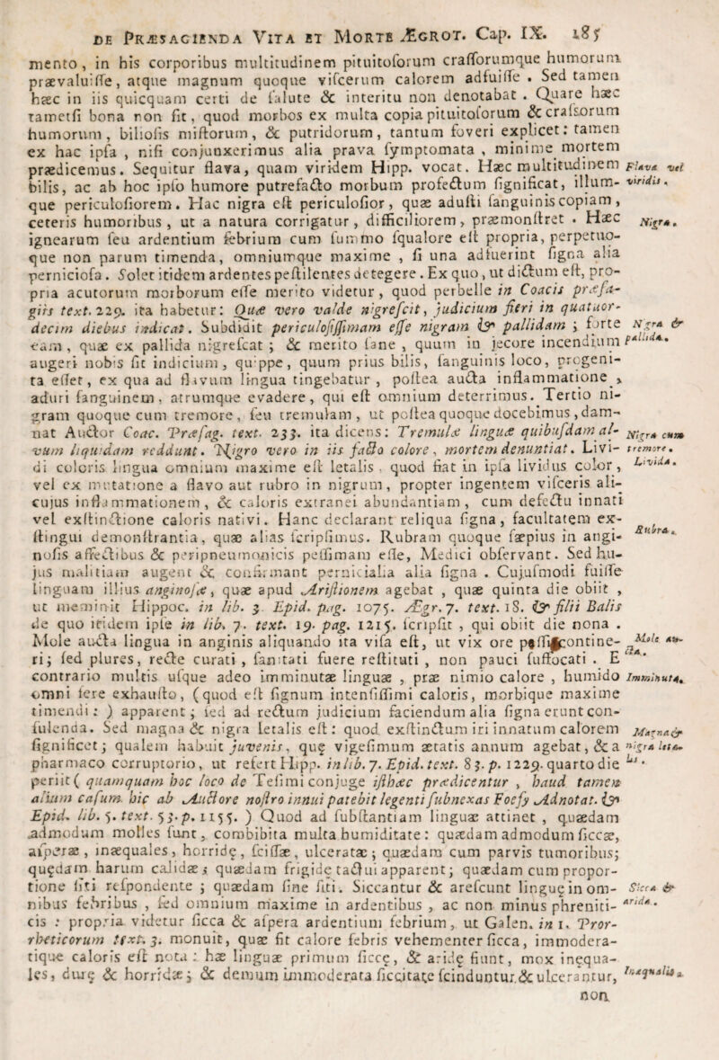 mento , in his corporibus multitudinem pituitoforum cralTorumque humorum praevaluiffe, atque magnum quoque viTcerum calorem adfuiflTe . Sed tamen hcEC in iis quicquam certi de (alute & interitu non denotabat . (^uare haec Tamctfi bona ron fit, quod morbos ex multa copia pituitoforum ^cralsorum humorum, biliolis miftorum, Sc putridorum, tantum foveri explicet; tamen ex hac ip4 , nifi conjunxerimus alia prava fymptomata , minime mortem praedicemus. Sequitur flava, quam viri-dem Hipp. vocat. Haec rnultitudinem w bilis, ac ab hoc ipfo humore putrefacio morbum profeClum flgnificat, illum- 't/Wti. que periculoflorem. Hac nigra eft periculofior, quae adufli fanguinis copiam, ceteris humoribus, ut a natura corrigatur, difficiliorem, praemonflret . Hsec ignearum feu ardentium febrium cum (ummo fqualore efl: propria, perperuo- que non parum timenda, omniumque maxime , fi una adfuerint figna alia perniciofa . ^olet itidem ardentes peflilentes detegere. Ex quo , ut diClum efl, pro¬ pria acutorum morborum elTe merito videtur , quod perbelle irt Coacis pretfa^ gih text.22^. ita habetur: Ou^ vero valde nigrefeit ^ judicium fieri in quatuor^ decim diebus indicat. Subdidit periculojiffimam effe nigram iy» pallidam \ forte & Vam , quae ex pallida nigrefeat ; dc merito (ane , quum in jecore incendiiini augeri nobis fit indicium, qifppe, quum prius bilis, fanguinis loco, progeni¬ ta effer, ex qua ad flavum lingua tingebatur , pollea auCfa inflammatione > aduri fanguinem, atrumque evadere, qui eft omnium deterrimus. Tertio ni¬ gram quoque cum tremore, feu tremulam, ut poflea quoque docebimus , dam¬ nat Audor Qoac. Vrcefag^ text. 25^. ita dicens; TremuLe lingu<fi quibufdamal- Ntxr* cum vum liquidam reddunt. T>{^igro vero in iis fablo colore^ mortem denuntiat. Livi- tremore, di coloris lingua omnium maxime efl letalis , quod fiat in ipfa lividus color, vel cx mutatione a flavo aut rubro in nigrum, propter ingentem vifeeris ali- cu]us infld mmationern , Cc caloris extranei abundantiam, cum defeClu innati vel exflindione caloris nativi. Hanc declarant reliqua figna, facultatem ex- flingui demonflrantia, quae alias fcripfimus. Rubram quoque faepius in angi- nofis affeClibus <3c peripneumonicis pelfimam efle, Medici obfervant. Sed hu¬ jus malitiam augeiu <Sc confirmant pernicialia alia figna . Cujurmodi fuilTe linguam WVmCr anginofce ^ quae apud jLrijlionem agebat , quae quinta die obiit , uc memin-ic Hippoc, in lib. Epid. pug. 1075. Aigr.j. text.'iS. filii Balis de quo itidem ipfe in lib^ 7. text* 19. pag. 1215. (cnpfit , qui obiit die nona . Mole airda lingua in anginis aliquando ita vifa efl, ut vix ore p^fl^ontine- ri; fed plures, reCfe curati , famtati fuere reflicuti , non pauci fuffocati . E contrario multis u(que adeo imminutae linguae , prae nimio calore , humido immiHutA, omni Iere exhauflo, (quod e.fl fignum intenfiflimi caloris, morbique maxime timendi: ) apparent; fed ad redum judicium faciendum alia figna erunt con- fulcnda. Sed magna (5c nigra letalis efl: quod exflindum iri innatum calorem 24AinA(f figniticet; qualem juvenis, qu^ vigefimum aetatis annum agebat ,& a pharmaco corruptorio, ut refert Hipp. inlib.y. Epid.text. S^.p. 122p. quarto die periit ( quamquam hoc loco de Teiimi conjuge ifiheee prcedicentur , haud tamen alium cafum. hic ab .AiiBore noftro innui patebit legenti fubnexas Eoefy .Adnotat.isa Epid^ lib. ■). text. S' p* ) Quod ad fubflantiam linguae attinet , quaedam admodum molles fant, combibita multa humiditate : quaedam admodum ficc^, aip^?j2e , inaequales, horridp, fciflae, ulceratae; quaedam cum parvis tumoribus; qufdain harum caJidaei quaedam frigide tadui apparent; quaedam cum propor¬ tione (iTi rcfpondente ; quaedam fine fiti. Siccantur & arefeunt linguginom- ^ nibus fefiribus , fed omnium m'axime in ardentibus , ac non minus phreniti- ‘ prop.’'ia videtur ficca & alpera ardentium febrium, ut Galen. in i. Vror- Ruit A Klole cIa. ClS rheticorum text. 5. monuit, quae fit calore febris vehementer ficca, immodera- tique caloris efl nota: hae linguae primum ficce, & aridg fiunt, mox inequa- Ics, diu^ ^ horridae^ ^ demum irnnioderata ficcitate feinduntur.^ulcerantur, noa