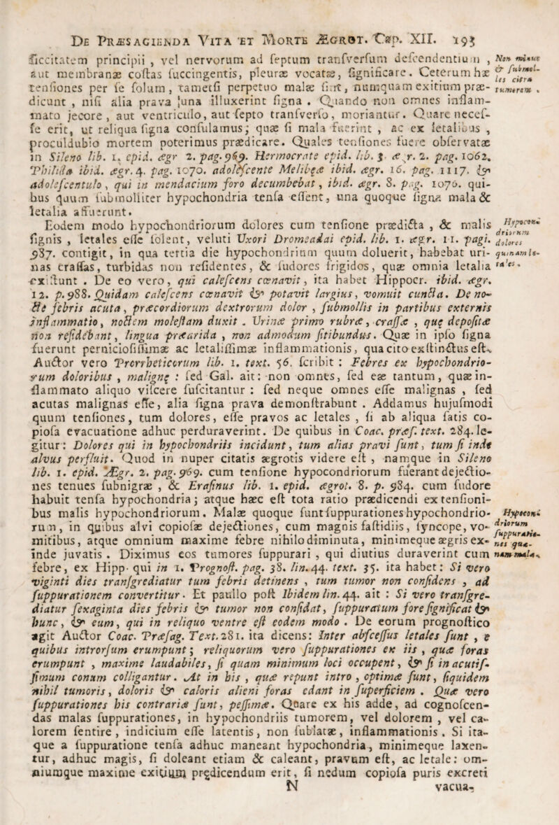 riccitatem principii , vel nervorum ad fepcum tranfverrum dercendentium , aut membranae coftas luccingentis, pleuras vocatss, fignificare. Ceterum hae reniiones per (e folurn, taniecG perpetuo malse fint, numquam exitium prae¬ dicunt , niG alia prava [una illuxerint Ggna . Qjiando non cmnes inGam- mato jecore, aut ventriculo, aut iepto tranTycrfo, moriantur. Quare necef- fe erit, ut reliqua figna confulamus; quae G mala'fuerint , ac ex letalibus , proculdubio mortem poterimus praedicare. Quales tenGoneG fuere obfervatac in SiUno^ Vih, i. epid, digr i, pag-^^^. Hsrmocrate epid. Iw, r. 2. p/ig* 1062, Tbi/it/a ibid, 4. pag. 1070. adol^fcente Melib^a \bid, agr, 16, pag, 1117. adolsfcentuh, <7«; in msndacium foro decumbebat, ibid. <xgr. 8. p.ig. 1076. qui¬ bus quum fubinoliicer hypochondria tenfa eGent, una quoque Ggn^', mala & letalia affuerunt. Eodem modo hypochondriorum dolores cum tenGone praediata , Sc malis fignis , letales cGc tblent, veluti Uxori Dromeaiai epid. lib, i. tegr. n. pagt, 587. contigit, in qua tertia die hypochondrium quum doluerit, habebat uri¬ nas tradas, turbidas non reGdentes, & ludores frigides, quae omnia letalia ^xidunt . De eo vero, qui cakfcens coenavit ^ ita habet Hippocr. ibid. dcgr, 12. p.s88. Quidam calefcens exnavit pxitavit largius^ vomuit cunbia. De no-- fde febris acuta, praecordiorum dextrorum dolor , fubmollis in partibus externis jnfiammatio i noBem moleflam duxit . Urince primo rubra ^-crajfx , quq depoftta non refidebant y lingua praarida , rron admodum fitibundus. Qux in ipfo Ggna fuerunt pernicIoGfiimae: ac letalilGmae inGammationis, qua cito cxGin^lus eft-v Au^or vero l?rcrrheticcrum lib. i. tsxu 56. feribit : Febres ex hypochondrio- rum doloribus , malign^ : fed Gal. ait: -non omnes, fed ese tantum, qusein¬ flammato aliquo vifeere fufeitantur : fed neque omnes eGc malignas , fed acutas malignas efTe, alia Ggna prava demonGrabunt . Addamus hujurmodi quum tenGones, tum dolores, eGe pravos ac letales , G ab aliqua fatis co- piofa evacuatione adhuc perduraverint. De quibus in Coae, praftext. 284.le¬ gitur-: Dolores qui in hypochondriis incidunt, tum alias pravi funt, tum fi inde alvus perfluit- Quod in nuper citatis aegrotis videre eft , -namque in Sileno Itb. I. epid* ItEgr* 2. pag.^<y* cum tenGone hypocondriorum fuerantdejedio- nes tenues fubnigrae , <5c Erafinus lib. 1. epid. agrot. 8. p. 984. cum fudore habuit tenfa hypochondria 3 atque haec eft tota ratio praedicendi extenGoni- bus malis hypochondriorum. Malae quoque funtfuppurationeshypochondrio- Tum, in quibus alvi copiofae dejefliones, cum magnis faGidiis, f^^ncope, vo¬ mitibus, atque omnium maxime febre nihilo diminuta, minimeque aegris ex¬ inde juvatis . Diximus cos tumores fuppurari , qui diutius duraverint cum febre, ex Hipp- qui in i. Vrognofi. pag. 58. //».44. text. 55. ita habet: Si vero viginti dies tranjgrediatur tum febris detinens , tum tumor non confidens , ad fuppurationem convertitur. Et paullo poG Ibidem lin. ait : Si vero tranfgre- diatuT fexaginta dies febris tumor non confidat ^ ftippuratum fore fignificat hunc i eum i qui in reliquo ventre eft eodem modo . De eorum prognoGico agit Auflor Coae. Trafag. Text. 281. ita dicens: Inter abfcejfus letales funt , t quibus introrjum erumpunt \ reliquorum vero fuppurationes ex iis , qua foras erumpunt , maxime laudabiles ^ fi quam minimum loci occupent^ i5^ fi in acutif- fimum conum colligantur. .At in his , qua repunt intro , optima funt ^ (iquidem nihil tumoris, doloris caloris alieni foras edant in fuperficiem , Q^a vero fuppurationes his contraria funt, pefiima. Qoare ex his adde, ad cognofeen- das malas fuppurationes, in hypochondriis tumorem, vel dolorem , vel ca¬ lorem fentire , indicium eGe latentis, non fublatae, inGammationis . Si ita¬ que a fuppuratione tenfa adhuc maneant hypochondria, minimeque laxen¬ tur, adhuc magis, G doleant etiam 6c caleant, pravum eG, ac letale; om- «iuraque maxime exiciliOi prodicendum erit, G nedum copiofa puris excreti N vacua- Naf% ffntuf dr fuit mol¬ it s cifr» tumor*^ * driirnm dolores tjuifiAm If- ta ’cs« Uyfteetfi driorum fuppursoHt- nts qutt- nttm nmU..